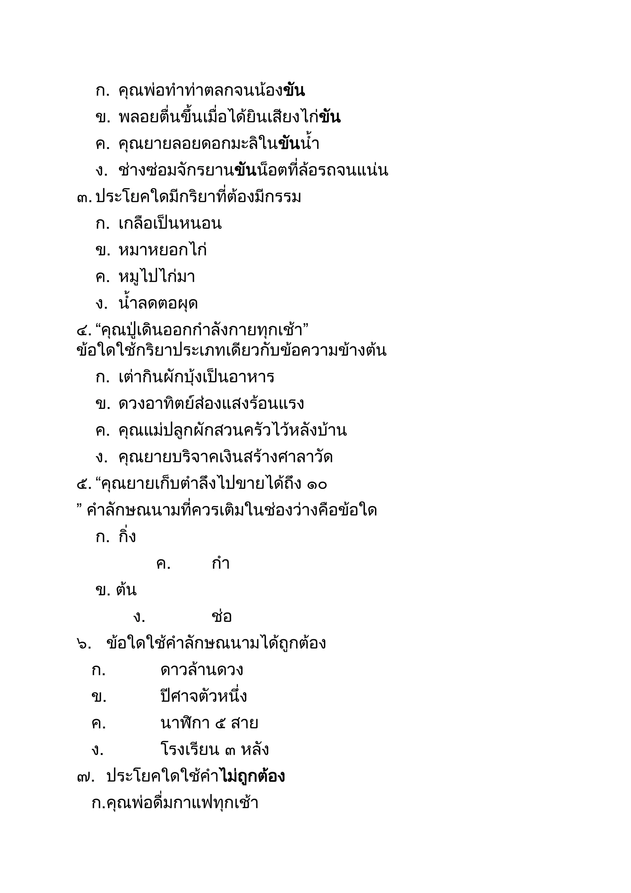 ก. คุณพ่อทำท่ำตลกจนน้องขัน
ข. พลอยตื่นขึนเมื่อได้ยินเสียงไก่ขัน
ค. คุณยำยลอยดอกมะลิในขันนำ
ง. ช่ำงซ่อมจักรยำนขันน็อตที่ล้อรถจนแน่น
๓. ประโยคใดมีกริยำที่ต้องมีกรรม
ก. เกลือเป็นหนอน
ข. หมำหยอกไก่
ค. หมูไปไก่มำ
ง. นำลดตอผุด
๔. “คุณปู่เดินออกกำลังกำยทุกเช้ำ”
ข้อใดใช้กริยำประเภทเดียวกับข้อควำมข้ำงต้น
ก. เต่ำกินผักบุ้งเป็นอำหำร
ข. ดวงอำทิตย์ส่องแสงร้อนแรง
ค. คุณแม่ปลูกผักสวนครัวไว้หลังบ้ำน
ง. คุณยำยบริจำคเงินสร้ำงศำลำวัด
๕. “คุณยำยเก็บตำลึงไปขำยได้ถึง ๑๐
” คำลักษณนำมที่ควรเติมในช่องว่ำงคือข้อใด
ก. กิ่ง
ค. กำ
ข. ต้น
ง. ช่อ
๖. ข้อใดใช้คำลักษณนำมได้ถูกต้อง
ก. ดำวล้ำนดวง
ข. ปีศำจตัวหนึ่ง
ค. นำฬิกำ ๕ สำย
ง. โรงเรียน ๓ หลัง
๗. ประโยคใดใช้คำไม่ถูกต้อง
ก.คุณพ่อดื่มกำแฟทุกเช้ำ
 