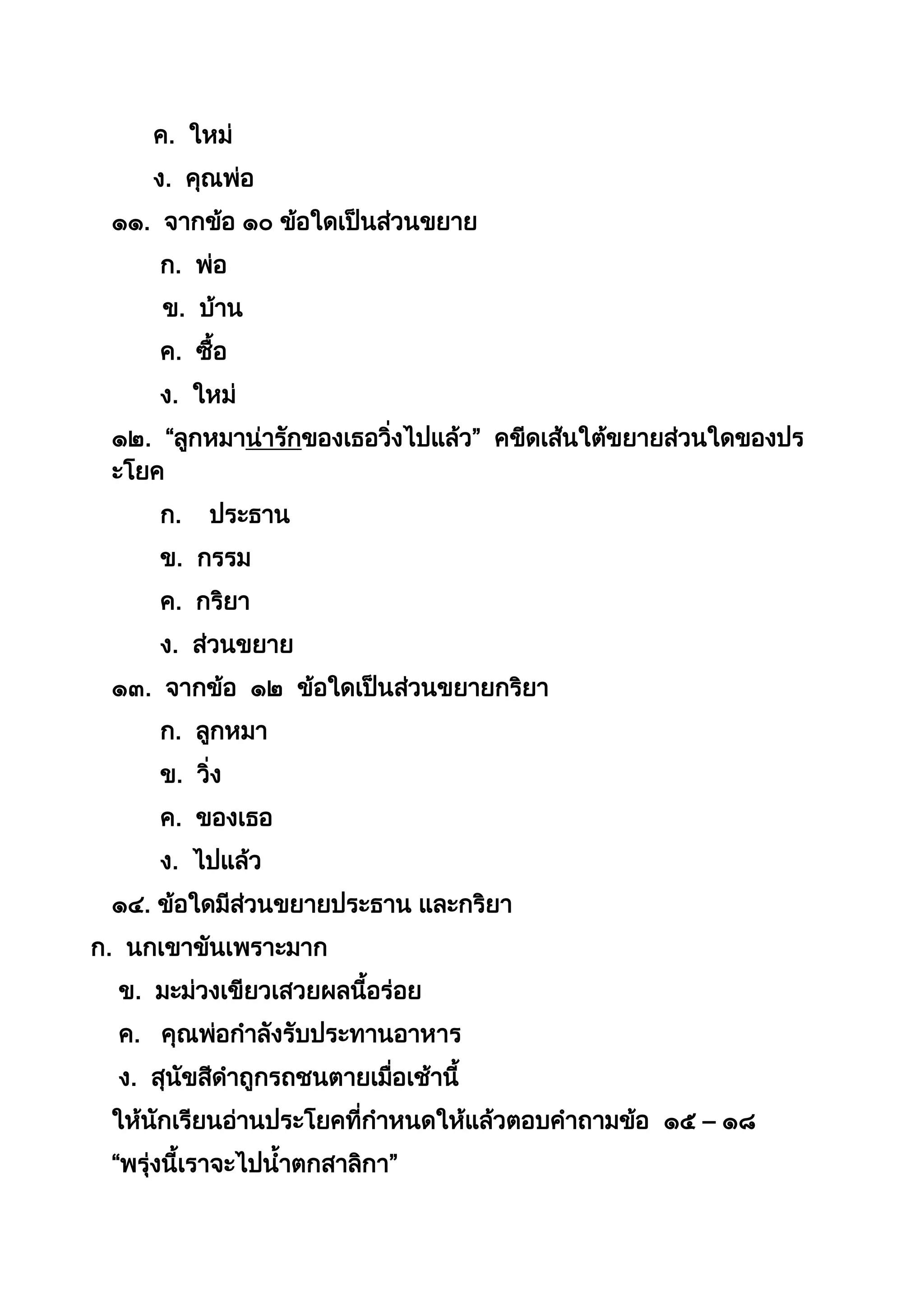 ค. ใหม่
ง. คุณพ่อ
๑๑. จำกข้อ ๑๐ ข้อใดเป็นส่วนขยำย
ก. พ่อ
ข. บ้ำน
ค. ซือ
ง. ใหม่
๑๒. “ลูกหมำน่ำรักของเธอวิ่งไปแล้ว” คขีดเส้นใต้ขยำยส่วนใดของปร
ะโยค
ก. ประธำน
ข. กรรม
ค. กริยำ
ง. ส่วนขยำย
๑๓. จำกข้อ ๑๒ ข้อใดเป็นส่วนขยำยกริยำ
ก. ลูกหมำ
ข. วิ่ง
ค. ของเธอ
ง. ไปแล้ว
๑๔. ข้อใดมีส่วนขยำยประธำน และกริยำ
ก. นกเขำขันเพรำะมำก
ข. มะม่วงเขียวเสวยผลนีอร่อย
ค. คุณพ่อกำลังรับประทำนอำหำร
ง. สุนัขสีดำถูกรถชนตำยเมื่อเช้ำนี
ให้นักเรียนอ่ำนประโยคที่กำหนดให้แล้วตอบคำถำมข้อ ๑๕ – ๑๘
“พรุ่งนีเรำจะไปนำตกสำลิกำ”
 