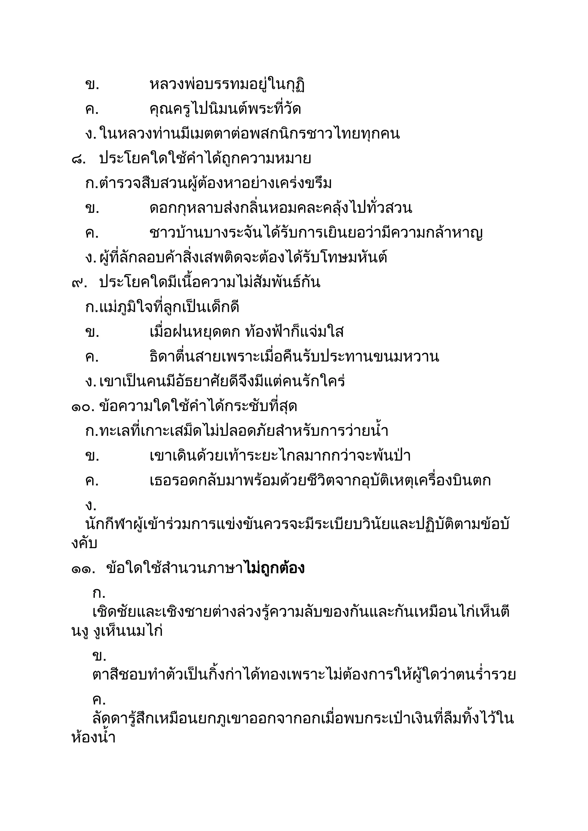 ข. หลวงพ่อบรรทมอยู่ในกุฏิ
ค. คุณครูไปนิมนต์พระที่วัด
ง.ในหลวงท่ำนมีเมตตำต่อพสกนิกรชำวไทยทุกคน
๘. ประโยคใดใช้คำได้ถูกควำมหมำย
ก.ตำรวจสืบสวนผู้ต้องหำอย่ำงเคร่งขรึม
ข. ดอกกุหลำบส่งกลิ่นหอมคละคลุ้งไปทั่วสวน
ค. ชำวบ้ำนบำงระจันได้รับกำรเยินยอว่ำมีควำมกล้ำหำญ
ง.ผู้ที่ลักลอบค้ำสิ่งเสพติดจะต้องได้รับโทษมหันต์
๙. ประโยคใดมีเนือควำมไม่สัมพันธ์กัน
ก.แม่ภูมิใจที่ลูกเป็นเด็กดี
ข. เมื่อฝนหยุดตก ท้องฟ้ำก็แจ่มใส
ค. ธิดำตื่นสำยเพรำะเมื่อคืนรับประทำนขนมหวำน
ง.เขำเป็นคนมีอัธยำศัยดีจึงมีแต่คนรักใคร่
๑๐. ข้อควำมใดใช้คำได้กระชับที่สุด
ก.ทะเลที่เกำะเสม็ดไม่ปลอดภัยสำหรับกำรว่ำยนำ
ข. เขำเดินด้วยเท้ำระยะไกลมำกกว่ำจะพ้นป่ำ
ค. เธอรอดกลับมำพร้อมด้วยชีวิตจำกอุบัติเหตุเครื่องบินตก
ง.
นักกีฬำผู้เข้ำร่วมกำรแข่งขันควรจะมีระเบียบวินัยและปฏิบัติตำมข้อบั
งคับ
๑๑. ข้อใดใช้สำนวนภำษำไม่ถูกต้อง
ก.
เชิดชัยและเชิงชำยต่ำงล่วงรู้ควำมลับของกันและกันเหมือนไก่เห็นตี
นงู งูเห็นนมไก่
ข.
ตำสีชอบทำตัวเป็นกิงก่ำได้ทองเพรำะไม่ต้องกำรให้ผู้ใดว่ำตนร่ำรวย
ค.
ลัดดำรู้สึกเหมือนยกภูเขำออกจำกอกเมื่อพบกระเป๋ำเงินที่ลืมทิงไว้ใน
ห้องนำ
 