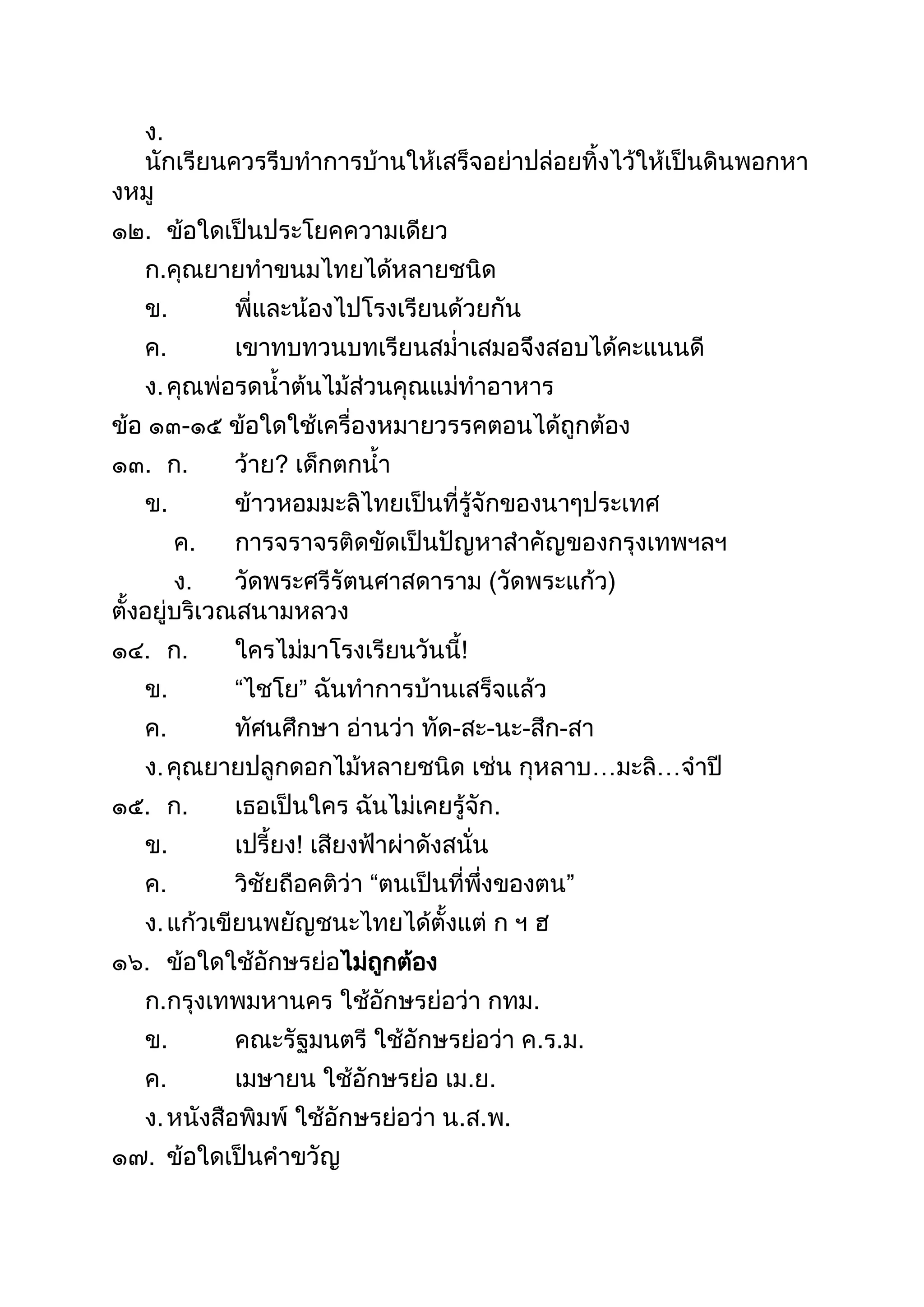 ง.
นักเรียนควรรีบทำกำรบ้ำนให้เสร็จอย่ำปล่อยทิงไว้ให้เป็นดินพอกหำ
งหมู
๑๒. ข้อใดเป็นประโยคควำมเดียว
ก.คุณยำยทำขนมไทยได้หลำยชนิด
ข. พี่และน้องไปโรงเรียนด้วยกัน
ค. เขำทบทวนบทเรียนสม่ำเสมอจึงสอบได้คะแนนดี
ง.คุณพ่อรดนำต้นไม้ส่วนคุณแม่ทำอำหำร
ข้อ ๑๓-๑๕ ข้อใดใช้เครื่องหมำยวรรคตอนได้ถูกต้อง
๑๓. ก. ว้ำย? เด็กตกนำ
ข. ข้ำวหอมมะลิไทยเป็นที่รู้จักของนำๆประเทศ
ค. กำรจรำจรติดขัดเป็นปัญหำสำคัญของกรุงเทพฯลฯ
ง. วัดพระศรีรัตนศำสดำรำม (วัดพระแก้ว)
ตังอยู่บริเวณสนำมหลวง
๑๔. ก. ใครไม่มำโรงเรียนวันนี!
ข. “ไชโย” ฉันทำกำรบ้ำนเสร็จแล้ว
ค. ทัศนศึกษำ อ่ำนว่ำ ทัด-สะ-นะ-สึก-สำ
ง.คุณยำยปลูกดอกไม้หลำยชนิด เช่น กุหลำบ…มะลิ…จำปี
๑๕. ก. เธอเป็นใคร ฉันไม่เคยรู้จัก.
ข. เปรียง! เสียงฟ้ำผ่ำดังสนั่น
ค. วิชัยถือคติว่ำ “ตนเป็นที่พึ่งของตน”
ง.แก้วเขียนพยัญชนะไทยได้ตังแต่ ก ฯ ฮ
๑๖. ข้อใดใช้อักษรย่อไม่ถูกต้อง
ก.กรุงเทพมหำนคร ใช้อักษรย่อว่ำ กทม.
ข. คณะรัฐมนตรี ใช้อักษรย่อว่ำ ค.ร.ม.
ค. เมษำยน ใช้อักษรย่อ เม.ย.
ง.หนังสือพิมพ์ ใช้อักษรย่อว่ำ น.ส.พ.
๑๗. ข้อใดเป็นคำขวัญ
 