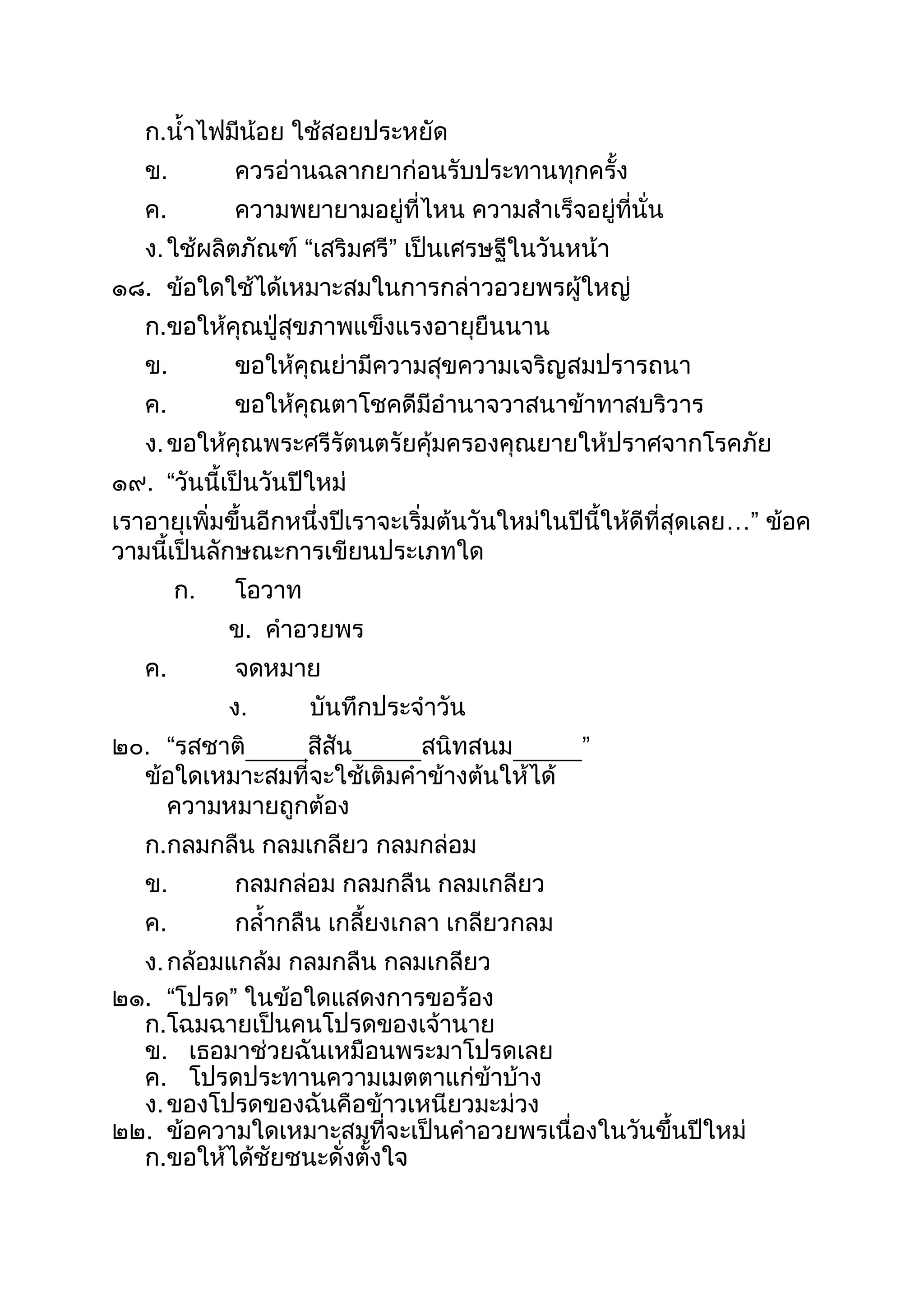 ก.นำไฟมีน้อย ใช้สอยประหยัด
ข. ควรอ่ำนฉลำกยำก่อนรับประทำนทุกครัง
ค. ควำมพยำยำมอยู่ที่ไหน ควำมสำเร็จอยู่ที่นั่น
ง.ใช้ผลิตภัณฑ์ “เสริมศรี” เป็นเศรษฐีในวันหน้ำ
๑๘. ข้อใดใช้ได้เหมำะสมในกำรกล่ำวอวยพรผู้ใหญ่
ก.ขอให้คุณปู่สุขภำพแข็งแรงอำยุยืนนำน
ข. ขอให้คุณย่ำมีควำมสุขควำมเจริญสมปรำรถนำ
ค. ขอให้คุณตำโชคดีมีอำนำจวำสนำข้ำทำสบริวำร
ง.ขอให้คุณพระศรีรัตนตรัยคุ้มครองคุณยำยให้ปรำศจำกโรคภัย
๑๙. “วันนีเป็นวันปีใหม่
เรำอำยุเพิ่มขึนอีกหนึ่งปีเรำจะเริ่มต้นวันใหม่ในปีนีให้ดีที่สุดเลย…” ข้อค
วำมนีเป็นลักษณะกำรเขียนประเภทใด
ก. โอวำท
ข. คำอวยพร
ค. จดหมำย
ง. บันทึกประจำวัน
๒๐. “รสชำติ สีสัน สนิทสนม ”
ข้อใดเหมำะสมที่จะใช้เติมคำข้ำงต้นให้ได้
ควำมหมำยถูกต้อง
ก.กลมกลืน กลมเกลียว กลมกล่อม
ข. กลมกล่อม กลมกลืน กลมเกลียว
ค. กลำกลืน เกลียงเกลำ เกลียวกลม
ง.กล้อมแกล้ม กลมกลืน กลมเกลียว
๒๑. “โปรด” ในข้อใดแสดงกำรขอร้อง
ก.โฉมฉำยเป็นคนโปรดของเจ้ำนำย
ข. เธอมำช่วยฉันเหมือนพระมำโปรดเลย
ค. โปรดประทำนควำมเมตตำแก่ข้ำบ้ำง
ง.ของโปรดของฉันคือข้ำวเหนียวมะม่วง
๒๒. ข้อควำมใดเหมำะสมที่จะเป็นคำอวยพรเนื่องในวันขึนปีใหม่
ก.ขอให้ได้ชัยชนะดั่งตังใจ
 
