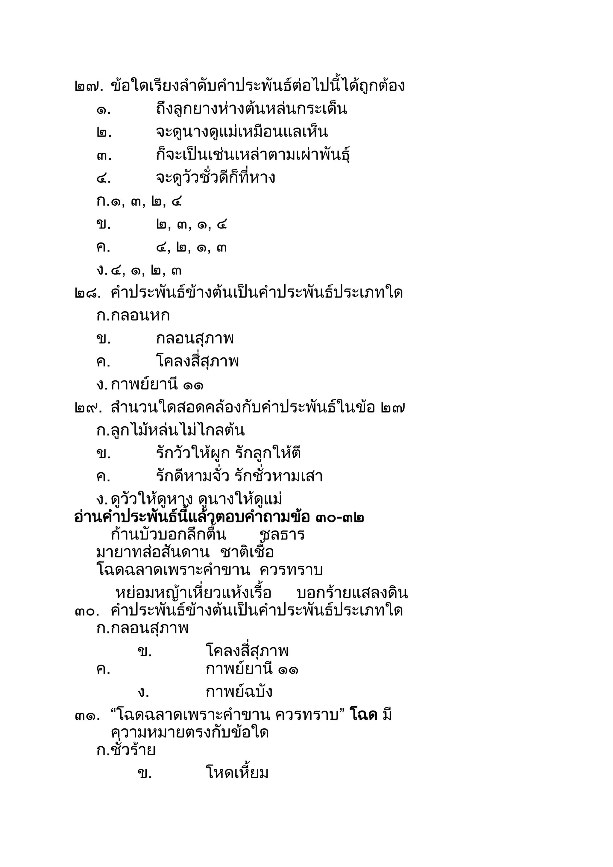 ๒๗. ข้อใดเรียงลำดับคำประพันธ์ต่อไปนีได้ถูกต้อง
๑. ถึงลูกยำงห่ำงต้นหล่นกระเด็น
๒. จะดูนำงดูแม่เหมือนแลเห็น
๓. ก็จะเป็นเช่นเหล่ำตำมเผ่ำพันธุ์
๔. จะดูวัวชั่วดีก็ที่หำง
ก.๑, ๓, ๒, ๔
ข. ๒, ๓, ๑, ๔
ค. ๔, ๒, ๑, ๓
ง.๔, ๑, ๒, ๓
๒๘. คำประพันธ์ข้ำงต้นเป็นคำประพันธ์ประเภทใด
ก.กลอนหก
ข. กลอนสุภำพ
ค. โคลงสี่สุภำพ
ง.กำพย์ยำนี ๑๑
๒๙. สำนวนใดสอดคล้องกับคำประพันธ์ในข้อ ๒๗
ก.ลูกไม้หล่นไม่ไกลต้น
ข. รักวัวให้ผูก รักลูกให้ตี
ค. รักดีหำมจั่ว รักชั่วหำมเสำ
ง.ดูวัวให้ดูหำง ดูนำงให้ดูแม่
อ่ำนคำประพันธ์นีแล้วตอบคำถำมข้อ ๓๐-๓๒
ก้ำนบัวบอกลึกตืน ชลธำร
มำยำทส่อสันดำน ชำติเชือ
โฉดฉลำดเพรำะคำขำน ควรทรำบ
หย่อมหญ้ำเหี่ยวแห้งเรือ บอกร้ำยแสลงดิน
๓๐. คำประพันธ์ข้ำงต้นเป็นคำประพันธ์ประเภทใด
ก.กลอนสุภำพ
ข. โคลงสี่สุภำพ
ค. กำพย์ยำนี ๑๑
ง. กำพย์ฉบัง
๓๑. “โฉดฉลำดเพรำะคำขำน ควรทรำบ” โฉด มี
ควำมหมำยตรงกับข้อใด
ก.ชั่วร้ำย
ข. โหดเหียม
 