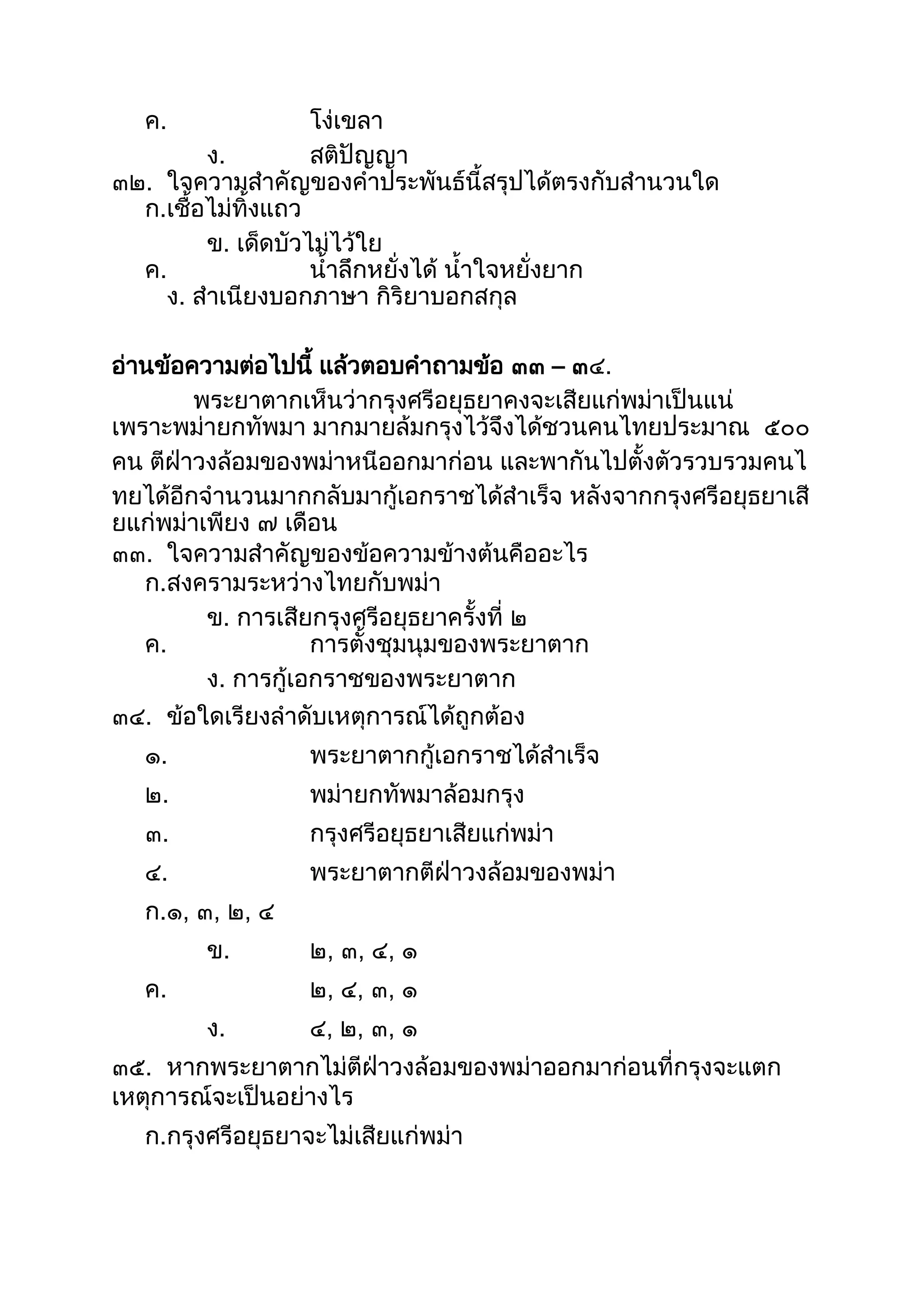 ค. โง่เขลำ
ง. สติปัญญำ
๓๒. ใจควำมสำคัญของคำประพันธ์นีสรุปได้ตรงกับสำนวนใด
ก.เชือไม่ทิงแถว
ข. เด็ดบัวไม่ไว้ใย
ค. นำลึกหยั่งได้ นำใจหยั่งยำก
ง. สำเนียงบอกภำษำ กิริยำบอกสกุล
อ่ำนข้อควำมต่อไปนี แล้วตอบคำถำมข้อ ๓๓ – ๓๔.
พระยำตำกเห็นว่ำกรุงศรีอยุธยำคงจะเสียแก่พม่ำเป็นแน่
เพรำะพม่ำยกทัพมำ มำกมำยล้มกรุงไว้จึงได้ชวนคนไทยประมำณ ๕๐๐
คน ตีฝ่ำวงล้อมของพม่ำหนีออกมำก่อน และพำกันไปตังตัวรวบรวมคนไ
ทยได้อีกจำนวนมำกกลับมำกู้เอกรำชได้สำเร็จ หลังจำกกรุงศรีอยุธยำเสี
ยแก่พม่ำเพียง ๗ เดือน
๓๓. ใจควำมสำคัญของข้อควำมข้ำงต้นคืออะไร
ก.สงครำมระหว่ำงไทยกับพม่ำ
ข. กำรเสียกรุงศรีอยุธยำครังที่ ๒
ค. กำรตังชุมนุมของพระยำตำก
ง. กำรกู้เอกรำชของพระยำตำก
๓๔. ข้อใดเรียงลำดับเหตุกำรณ์ได้ถูกต้อง
๑. พระยำตำกกู้เอกรำชได้สำเร็จ
๒. พม่ำยกทัพมำล้อมกรุง
๓. กรุงศรีอยุธยำเสียแก่พม่ำ
๔. พระยำตำกตีฝ่ำวงล้อมของพม่ำ
ก.๑, ๓, ๒, ๔
ข. ๒, ๓, ๔, ๑
ค. ๒, ๔, ๓, ๑
ง. ๔, ๒, ๓, ๑
๓๕. หำกพระยำตำกไม่ตีฝ่ำวงล้อมของพม่ำออกมำก่อนที่กรุงจะแตก
เหตุกำรณ์จะเป็นอย่ำงไร
ก.กรุงศรีอยุธยำจะไม่เสียแก่พม่ำ
 