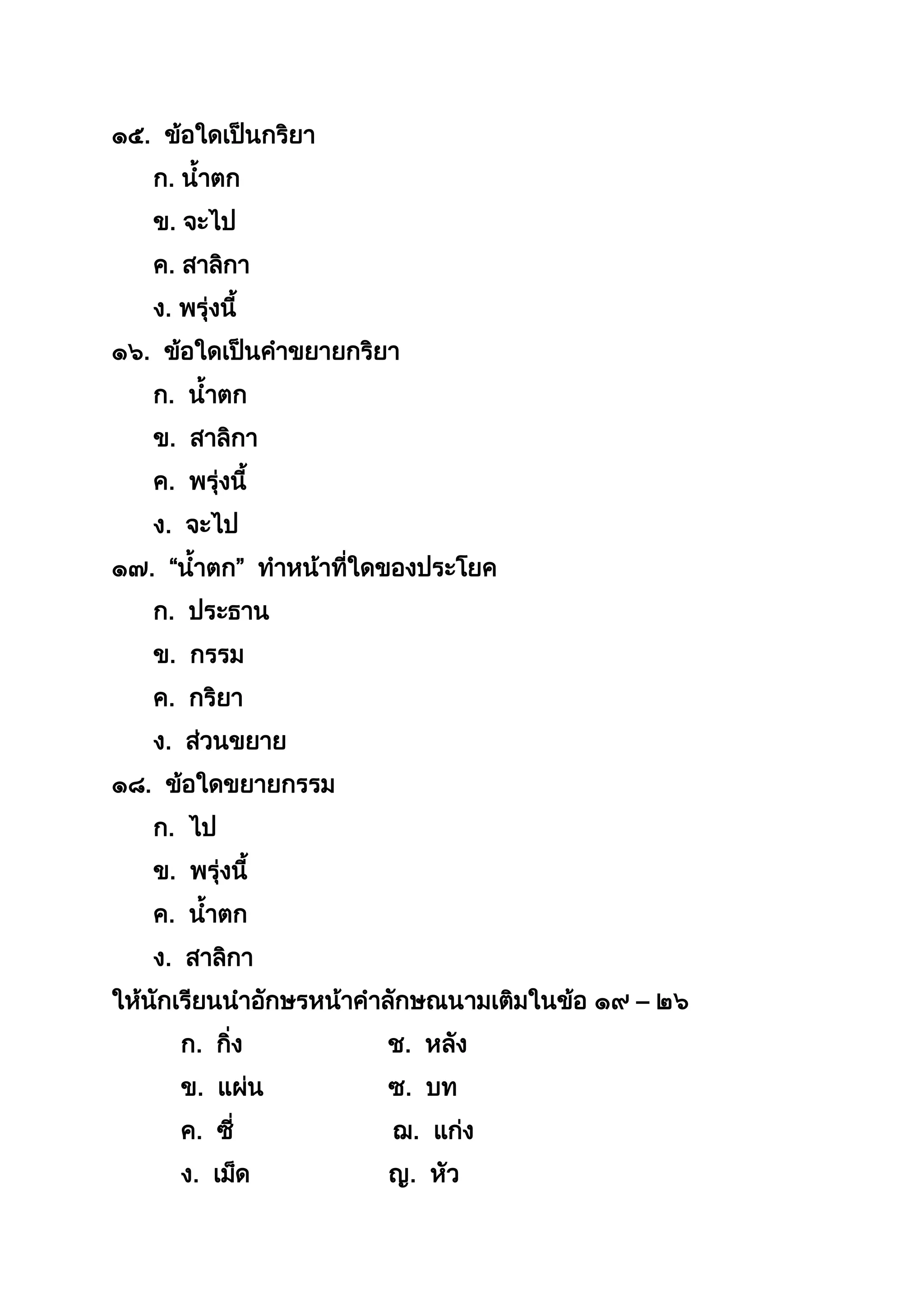 ๑๕. ข้อใดเป็นกริยำ
ก. นำตก
ข. จะไป
ค. สำลิกำ
ง. พรุ่งนี
๑๖. ข้อใดเป็นคำขยำยกริยำ
ก. นำตก
ข. สำลิกำ
ค. พรุ่งนี
ง. จะไป
๑๗. “นำตก” ทำหน้ำที่ใดของประโยค
ก. ประธำน
ข. กรรม
ค. กริยำ
ง. ส่วนขยำย
๑๘. ข้อใดขยำยกรรม
ก. ไป
ข. พรุ่งนี
ค. นำตก
ง. สำลิกำ
ให้นักเรียนนำอักษรหน้ำคำลักษณนำมเติมในข้อ ๑๙ – ๒๖
ก. กิ่ง ช. หลัง
ข. แผ่น ซ. บท
ค. ซี่ ฌ. แก่ง
ง. เม็ด ญ. หัว
 