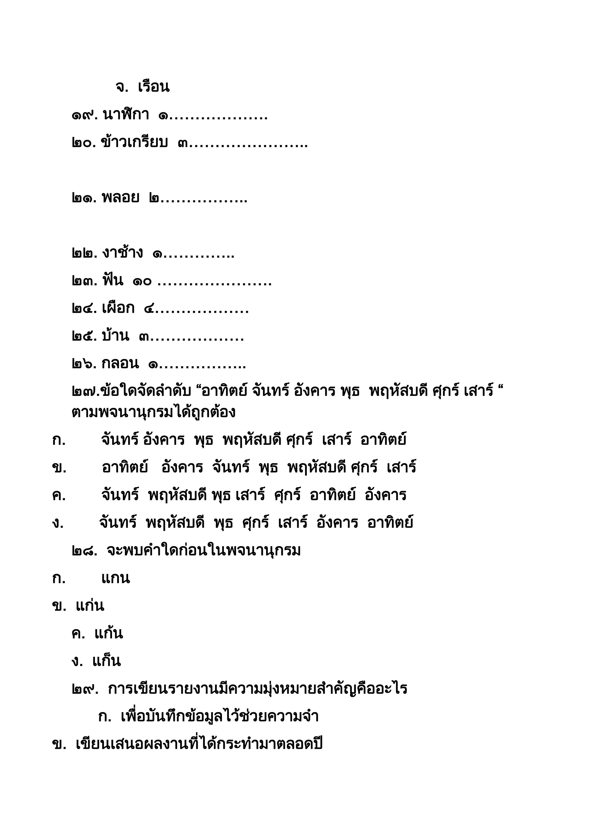 จ. เรือน
๑๙. นำฬิกำ ๑……………….
๒๐. ข้ำวเกรียบ ๓…………………..
๒๑. พลอย ๒……………..
๒๒. งำช้ำง ๑…………..
๒๓. ฟัน ๑๐ ………………….
๒๔. เผือก ๔………………
๒๕. บ้ำน ๓………………
๒๖. กลอน ๑……………..
๒๗.ข้อใดจัดลำดับ “อำทิตย์ จันทร์ อังคำร พุธ พฤหัสบดี ศุกร์ เสำร์ “
ตำมพจนำนุกรมได้ถูกต้อง
ก. จันทร์ อังคำร พุธ พฤหัสบดี ศุกร์ เสำร์ อำทิตย์
ข. อำทิตย์ อังคำร จันทร์ พุธ พฤหัสบดี ศุกร์ เสำร์
ค. จันทร์ พฤหัสบดี พุธ เสำร์ ศุกร์ อำทิตย์ อังคำร
ง. จันทร์ พฤหัสบดี พุธ ศุกร์ เสำร์ อังคำร อำทิตย์
๒๘. จะพบคำใดก่อนในพจนำนุกรม
ก. แกน
ข. แก่น
ค. แก้น
ง. แก็น
๒๙. กำรเขียนรำยงำนมีควำมมุ่งหมำยสำคัญคืออะไร
ก. เพื่อบันทึกข้อมูลไว้ช่วยควำมจำ
ข. เขียนเสนอผลงำนที่ได้กระทำมำตลอดปี
 