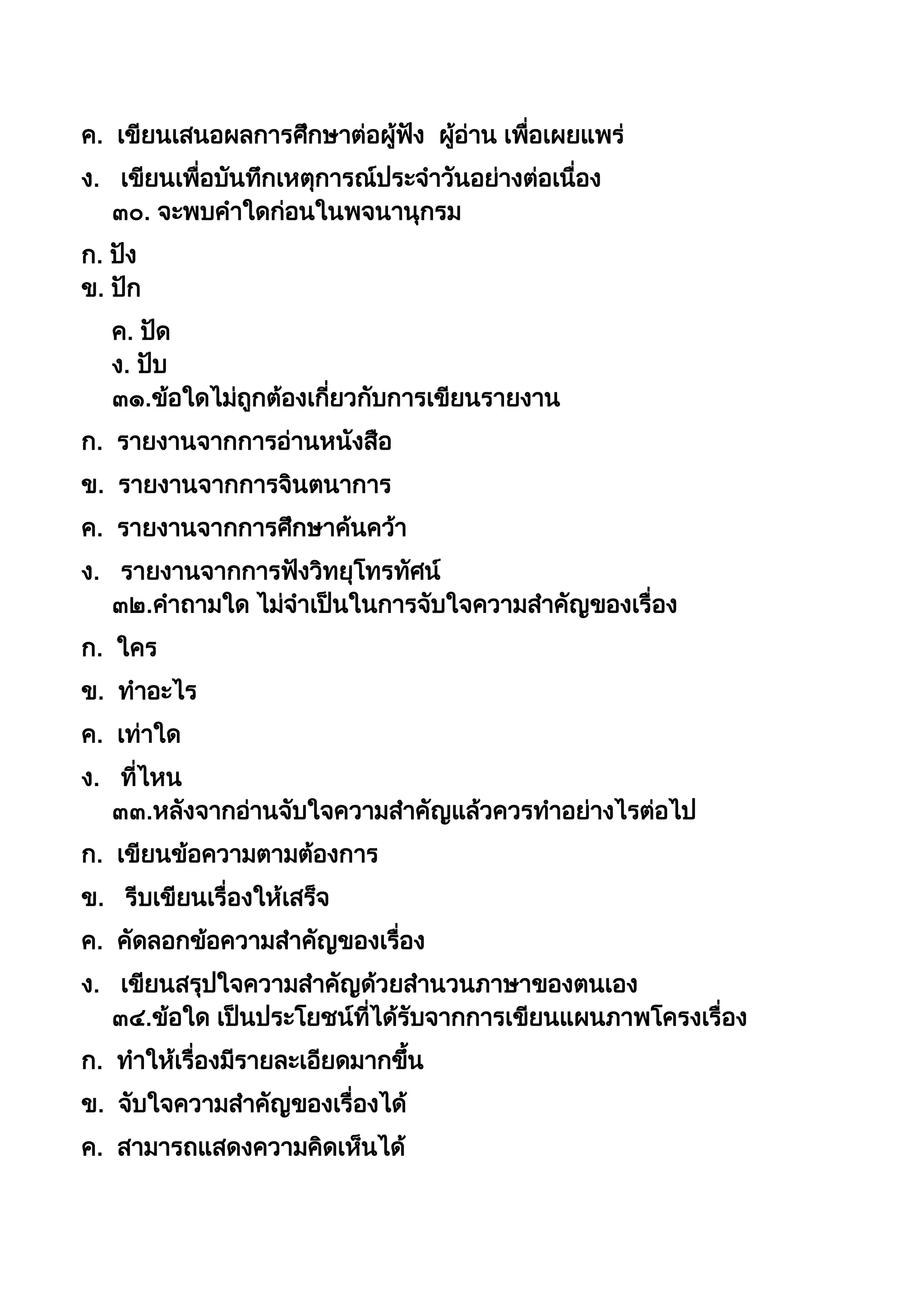ค. เขียนเสนอผลกำรศึกษำต่อผู้ฟัง ผู้อ่ำน เพื่อเผยแพร่
ง. เขียนเพื่อบันทึกเหตุกำรณ์ประจำวันอย่ำงต่อเนื่อง
๓๐. จะพบคำใดก่อนในพจนำนุกรม
ก. ปัง
ข. ปัก
ค. ปัด
ง. ปับ
๓๑.ข้อใดไม่ถูกต้องเกี่ยวกับกำรเขียนรำยงำน
ก. รำยงำนจำกกำรอ่ำนหนังสือ
ข. รำยงำนจำกกำรจินตนำกำร
ค. รำยงำนจำกกำรศึกษำค้นคว้ำ
ง. รำยงำนจำกกำรฟังวิทยุโทรทัศน์
๓๒.คำถำมใด ไม่จำเป็นในกำรจับใจควำมสำคัญของเรื่อง
ก. ใคร
ข. ทำอะไร
ค. เท่ำใด
ง. ที่ไหน
๓๓.หลังจำกอ่ำนจับใจควำมสำคัญแล้วควรทำอย่ำงไรต่อไป
ก. เขียนข้อควำมตำมต้องกำร
ข. รีบเขียนเรื่องให้เสร็จ
ค. คัดลอกข้อควำมสำคัญของเรื่อง
ง. เขียนสรุปใจควำมสำคัญด้วยสำนวนภำษำของตนเอง
๓๔.ข้อใด เป็นประโยชน์ที่ได้รับจำกกำรเขียนแผนภำพโครงเรื่อง
ก. ทำให้เรื่องมีรำยละเอียดมำกขึน
ข. จับใจควำมสำคัญของเรื่องได้
ค. สำมำรถแสดงควำมคิดเห็นได้
 