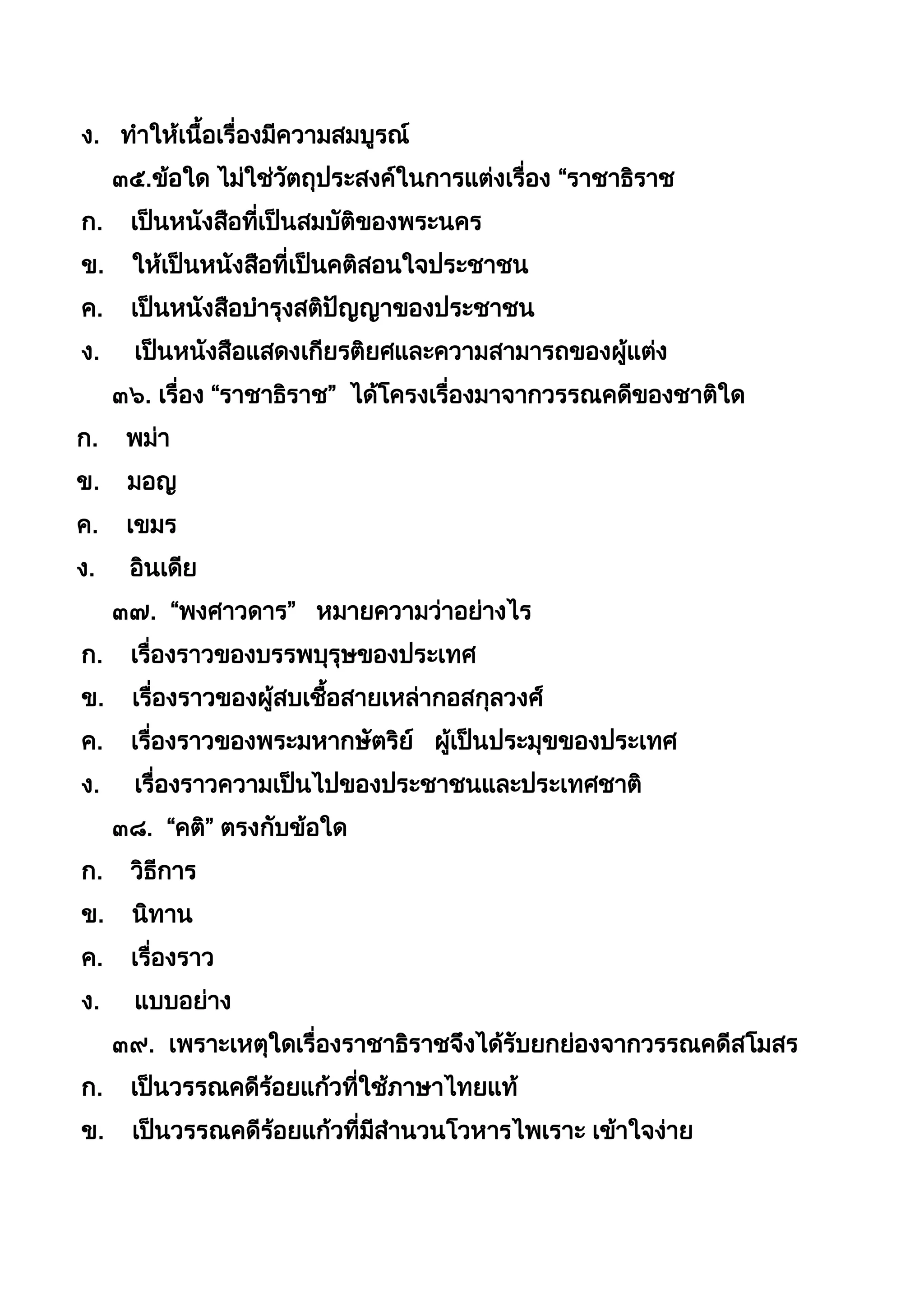 ง. ทำให้เนือเรื่องมีควำมสมบูรณ์
๓๕.ข้อใด ไม่ใช่วัตถุประสงค์ในกำรแต่งเรื่อง “รำชำธิรำช
ก. เป็นหนังสือที่เป็นสมบัติของพระนคร
ข. ให้เป็นหนังสือที่เป็นคติสอนใจประชำชน
ค. เป็นหนังสือบำรุงสติปัญญำของประชำชน
ง. เป็นหนังสือแสดงเกียรติยศและควำมสำมำรถของผู้แต่ง
๓๖. เรื่อง “รำชำธิรำช” ได้โครงเรื่องมำจำกวรรณคดีของชำติใด
ก. พม่ำ
ข. มอญ
ค. เขมร
ง. อินเดีย
๓๗. “พงศำวดำร” หมำยควำมว่ำอย่ำงไร
ก. เรื่องรำวของบรรพบุรุษของประเทศ
ข. เรื่องรำวของผู้สบเชือสำยเหล่ำกอสกุลวงศ์
ค. เรื่องรำวของพระมหำกษัตริย์ ผู้เป็นประมุขของประเทศ
ง. เรื่องรำวควำมเป็นไปของประชำชนและประเทศชำติ
๓๘. “คติ” ตรงกับข้อใด
ก. วิธีกำร
ข. นิทำน
ค. เรื่องรำว
ง. แบบอย่ำง
๓๙. เพรำะเหตุใดเรื่องรำชำธิรำชจึงได้รับยกย่องจำกวรรณคดีสโมสร
ก. เป็นวรรณคดีร้อยแก้วที่ใช้ภำษำไทยแท้
ข. เป็นวรรณคดีร้อยแก้วที่มีสำนวนโวหำรไพเรำะ เข้ำใจง่ำย
 