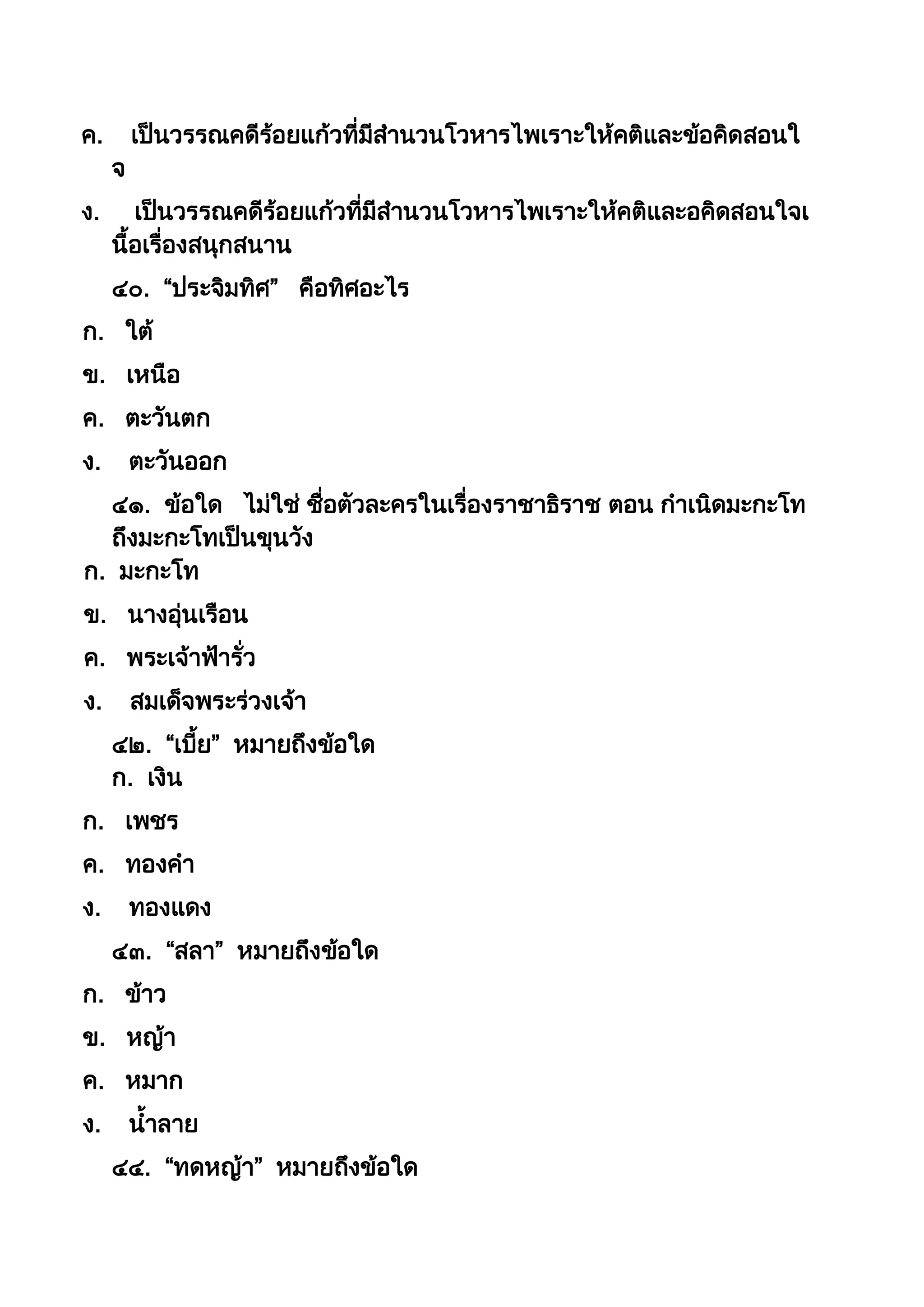 ค. เป็นวรรณคดีร้อยแก้วที่มีสำนวนโวหำรไพเรำะให้คติและข้อคิดสอนใ
จ
ง. เป็นวรรณคดีร้อยแก้วที่มีสำนวนโวหำรไพเรำะให้คติและอคิดสอนใจเ
นือเรื่องสนุกสนำน
๔๐. “ประจิมทิศ” คือทิศอะไร
ก. ใต้
ข. เหนือ
ค. ตะวันตก
ง. ตะวันออก
๔๑. ข้อใด ไม่ใช่ ชื่อตัวละครในเรื่องรำชำธิรำช ตอน กำเนิดมะกะโท
ถึงมะกะโทเป็นขุนวัง
ก. มะกะโท
ข. นำงอุ่นเรือน
ค. พระเจ้ำฟ้ำรั่ว
ง. สมเด็จพระร่วงเจ้ำ
๔๒. “เบีย” หมำยถึงข้อใด
ก. เงิน
ก. เพชร
ค. ทองคำ
ง. ทองแดง
๔๓. “สลำ” หมำยถึงข้อใด
ก. ข้ำว
ข. หญ้ำ
ค. หมำก
ง. นำลำย
๔๔. “ทดหญ้ำ” หมำยถึงข้อใด
 