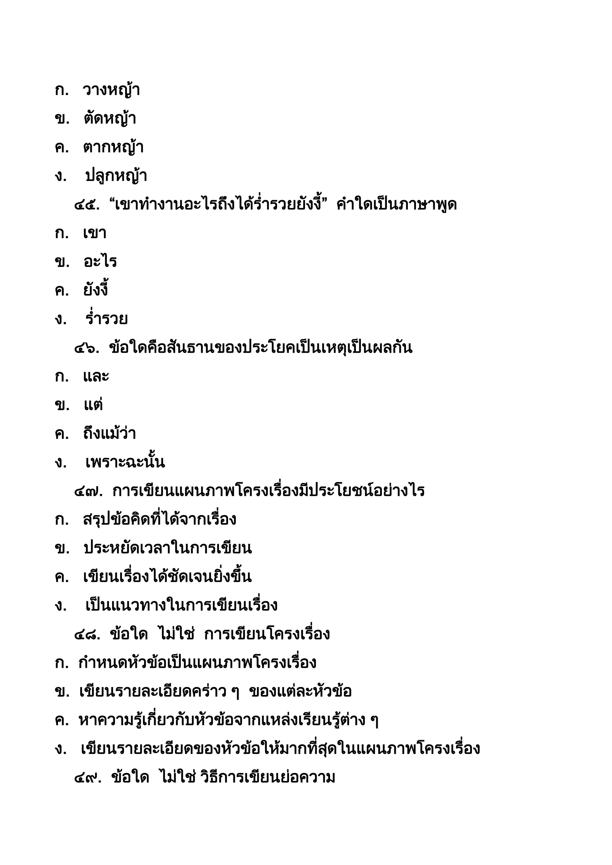 ก. วำงหญ้ำ
ข. ตัดหญ้ำ
ค. ตำกหญ้ำ
ง. ปลูกหญ้ำ
๔๕. “เขำทำงำนอะไรถึงได้ร่ำรวยยังงี” คำใดเป็นภำษำพูด
ก. เขำ
ข. อะไร
ค. ยังงี
ง. ร่ำรวย
๔๖. ข้อใดคือสันธำนของประโยคเป็นเหตุเป็นผลกัน
ก. และ
ข. แต่
ค. ถึงแม้ว่ำ
ง. เพรำะฉะนัน
๔๗. กำรเขียนแผนภำพโครงเรื่องมีประโยชน์อย่ำงไร
ก. สรุปข้อคิดที่ได้จำกเรื่อง
ข. ประหยัดเวลำในกำรเขียน
ค. เขียนเรื่องได้ชัดเจนยิ่งขึน
ง. เป็นแนวทำงในกำรเขียนเรื่อง
๔๘. ข้อใด ไม่ใช่ กำรเขียนโครงเรื่อง
ก. กำหนดหัวข้อเป็นแผนภำพโครงเรื่อง
ข. เขียนรำยละเอียดคร่ำว ๆ ของแต่ละหัวข้อ
ค. หำควำมรู้เกี่ยวกับหัวข้อจำกแหล่งเรียนรู้ต่ำง ๆ
ง. เขียนรำยละเอียดของหัวข้อให้มำกที่สุดในแผนภำพโครงเรื่อง
๔๙. ข้อใด ไม่ใช่ วิธีกำรเขียนย่อควำม
 