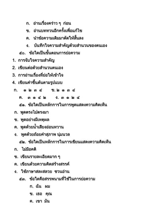 ก. อ่ำนเรื่องคร่ำว ๆ ก่อน
ข. อ่ำนบททวนอีกครังเพื่อแก้ไข
ค. นำข้อควำมเดิมมำตัดให้สันลง
ง. บันทึกใจควำมสำคัญด้วยสำนวนของตนเอง
๕๐. ข้อใดเป็นขันตอนกำรย่อควำม
1. กำรจับใจควำมสำคัญ
2. เขียนต่อด้วยสำนวนตนเอง
3. กำรอ่ำนเรื่องที่ย่อให้เข้ำใจ
4. เขียนคำขึนต้นตำมรูปแบบ
ก. ๑ ๒ ๓ ๔ ข. ๒ ๑ ๓ ๔
ค. ๓ ๑ ๔ ๒ ง. ๓ ๑ ๒ ๔
๕๑. ข้อใดเป็นหลักกำรในกำรพูดแสดงควำมคิดเห็น
ก. พูดตรงไปตรงมำ
ข. พูดอย่ำงมีเหตุผล
ค. พูดด้วยนำเสียงอ่อนหวำน
ง. พูดด้วยถ้อยคำสุภำพ นุ่มนวล
๕๒. ข้อใดเป็นหลักกำรในกำรเขียนแสดงควำมคิดเห็น
ก. ไม่มีอคติ
ข. เขียนรำยละเอียดมำก ๆ
ค. เขียนด้วยควำมคิดสร้ำงสรรค์
ง. ใช้ภำษำสละสลวย ชวนอ่ำน
๕๓. ข้อใดคือสรรพนำมที่ใช้ในกำรย่อควำม
ก. ฉัน ผม
ข. เธอ คุณ
ค. เขำ มัน
 
