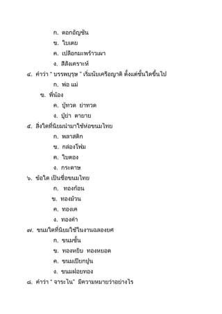 ก. ดอกอัญชัน
ข. ใบเตย
ค. เปลือกมะพร้ำวเผำ
ง. สีสังเครำะห์
๔. คำว่ำ “ บรรพบุรุษ ” เริ่มนับเครือญำติ ตังแต่ชันใดขึนไป
ก. พ่อ แม่
ข. พี่น้อง
ค. ปู่ทวด ย่ำทวด
ง. ปู่ย่ำ ตำยำย
๕. สิ่งใดที่นิยมนำมำใช้ห่อขนมไทย
ก. พลำสติก
ข. กล่องโฟม
ค. ใบตอง
ง. กระดำษ
๖. ข้อใด เป็นชื่อขนมไทย
ก. ทองก้อน
ข. ทองม้วน
ค. ทองเค
ง. ทองคำ
๗. ขนมใดที่นิยมใช้ในงำนฉลองยศ
ก. ขนมชัน
ข. ทองหยิบ ทองหยอด
ค. ขนมเปียกปูน
ง. ขนมฝอยทอง
๘. คำว่ำ “ จำระไน” มีควำมหมำยว่ำอย่ำงไร
 