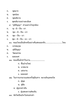ก. พูดมำก
ข. พูดน้อย
ค. พูดอธิบำย
ง. พูดอธิบำยอย่ำงละเอียด
๙. “ภูมิปัญญำ” อ่ำนอย่ำงไรถูกต้อง
ก. พู – มิ – ปัน - ยำ
ข. พูม – มิ – ปัน – ยำ
ค. พูม – ปัน – ยำ
ง. พูม – มิ – ปัน – ยะ – ยำ
๑๐. ขนมไทยเป็นอีกหนึ่งอย่ำงที่แสดงออกถึง..............................ไทย
ก. บรรพบุรุษ
ข. ภูมิปัญญำ
ค. วัฒนธรรม
ง. ฉลองยศ
๑๑. ขนมชันมักทำในงำน..........................
ก. ขึนบ้ำนใหม่
ข. บวชนำค
ค. แต่งงำน
ง. ฉลองยศ
๑๒. ในกำรบรรยำยแต่ละครังผู้รับสำร หมำยถึงบุคคลใด
ก. ผู้พูด
ข. ผู้ฟัง
ค. ผู้ถูกกล่ำวถึง
ง. ผู้แสดงควำมคิดเห็น
๑๓. ข้อใดเป็นประโยคบอกเล่ำ
 