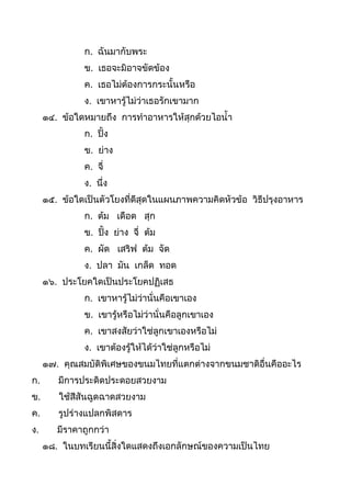 ก. ฉันมำกับพระ
ข. เธอจะมิอำจขัดข้อง
ค. เธอไม่ต้องกำรกระนันหรือ
ง. เขำหำรู้ไม่ว่ำเธอรักเขำมำก
๑๔. ข้อใดหมำยถึง กำรทำอำหำรให้สุกด้วยไอนำ
ก. ปิ้ง
ข. ย่ำง
ค. จี่
ง. นึ่ง
๑๕. ข้อใดเป็นตัวโยงที่ดีสุดในแผนภำพควำมคิดหัวข้อ วิธีปรุงอำหำร
ก. ต้ม เดือด สุก
ข. ปิ้ง ย่ำง จี่ ต้ม
ค. ผัด เสริฟ ต้ม จัด
ง. ปลำ มัน เกล็ด ทอด
๑๖. ประโยคใดเป็นประโยคปฏิเสธ
ก. เขำหำรู้ไม่ว่ำนั่นคือเขำเอง
ข. เขำรู้หรือไม่ว่ำนั่นคือลูกเขำเอง
ค. เขำสงสัยว่ำใช่ลูกเขำเองหรือไม่
ง. เขำต้องรู้ให้ได้ว่ำใช่ลูกหรือไม่
๑๗. คุณสมบัติพิเศษของขนมไทยที่แตกต่ำงจำกขนมชำติอื่นคืออะไร
ก. มีกำรประดิดประดอยสวยงำม
ข. ใช้สีสันฉูดฉำดสวยงำม
ค. รูปร่ำงแปลกพิสดำร
ง. มีรำคำถูกกว่ำ
๑๘. ในบทเรียนนีสิ่งใดแสดงถึงเอกลักษณ์ของควำมเป็นไทย
 