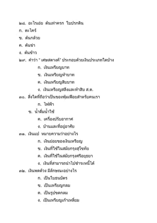 ๒๘. อะไรเอ่ย ต้นเท่ำครก ใบปรกดิน
ก. ตะไคร้
ข. ต้นกล้วย
ค. ต้นข่ำ
ง. ต้นข้ำว
๒๙. คำว่ำ “ เศษสตำงค์” ประกอบด้วยเงินประเภทใดบ้ำง
ก. เงินเหรียญบำท
ข. เงินเหรียญห้ำบำท
ค. เงินเหรียญสิบบำท
ง. เงินเหรียญสลึงและห้ำสิบ ส.ต.
๓๐. สิ่งใดที่ถือว่ำเป็นของฟุ่มเฟือยสำหรับคนเรำ
ก. ไฟฟ้ำ
ข. นำดื่มนำใช้
ค. เครื่องปรับอำกำศ
ง. บ้ำนและที่อยู่อำศัย
๓๑. เงินแป หมำยควำมว่ำอย่ำงไร
ก. เงินย่อยของเงินเหรียญ
ข. เงินที่ใช้ในสมัยกรุงสุโขทัย
ค. เงินที่ใช้ในสมัยกรุงศรีอยุธยำ
ง. เงินที่สำมำรถนำไปชำระหนีได้
๓๒. เงินพดด้วง มีลักษณะอย่ำงไร
ก. เป็นใบธนบัตร
ข. เป็นเหรียญกลม
ค. เป็นรูปขดกลม
ง. เป็นเหรียญเก้ำเหลี่ยม
 
