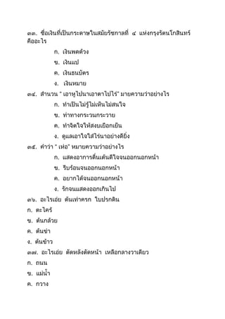 ๓๓. ชื่อเงินที่เป็นกระดำษในสมัยรัชกำลที่ ๔ แห่งกรุงรัตนโกสินทร์
คืออะไร
ก. เงินพดด้วง
ข. เงินแป
ค. เงินธนบัตร
ง. เงินหมำย
๓๔. สำนวน “ เอำหูไปนำเอำตำไปไร่” มำยควำมว่ำอย่ำงไร
ก. ทำเป็นไม่รู้ไม่เห็นไม่สนใจ
ข. ท่ำทำงกระวนกระวำย
ค. ทำจิตใจให้สงบเยือกเย็น
ง. ดูแลเอำใจใส่ไร่นำอย่ำงดียิ่ง
๓๕. คำว่ำ “ เห่อ” หมำยควำมว่ำอย่ำงไร
ก. แสดงอำกำรตื่นเต้นดีใจจนออกนอกหน้ำ
ข. รีบร้อนจนออกนอกหน้ำ
ค. อยำกได้จนออกนอกหน้ำ
ง. รักจนแสดงออกเกินไป
๓๖. อะไรเอ่ย ต้นเท่ำครก ใบปรกดิน
ก. ตะไคร้
ข. ต้นกล้วย
ค. ต้นข่ำ
ง. ต้นข้ำว
๓๗. อะไรเอ่ย ตัดหลังตัดหน้ำ เหลือกลำงวำเดียว
ก. ถนน
ข. แม่นำ
ค. กวำง
 