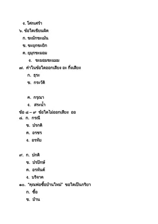ง. โศกเศร้ำ
๖. ข้อใดเขียนผิด
ก. ขะมักขะเม้น
ข. ขะยุกขะยิก
ค. ยุมุกขะมอม
ง. ขะมอมขะแมม
๗. คำในข้อใดออกเสียง อะ กึ่งเสียง
ก. ธุระ
ข. กระวัติ
ค. กรุณำ
ง. สระนำ
ข้อ ๘ – ๙ ข้อใดไม่ออกเสียง ออ
๘. ก. กรณี
ข. ปรกติ
ค. อรชร
ง. อรทัย
๙. ก. ปกติ
ข. ปรปักษ์
ค. อรหันต์
ง. บริจำค
๑๐. “คุณพ่อซือบ้ำนใหม่” ขอใดเป็นกริยำ
ก. ซือ
ข. บ้ำน
 