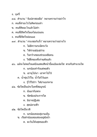 ง. บุหรี่
๓๘. สำนวน “ จับปลำสองมือ” หมำยควำมว่ำอย่ำไร
ก. คนที่ทำอะไรไม่คิดก่อนทำ
ข. คนที่คิดอะไรแล้วไม่ทำ
ค. คนที่มีจิตใจโลเลไม่แน่นอน
ง. คนที่มีจิตใจอ่อนแอ
๓๙. สำนวน “ กระเชอก้นรั่ว” หมำยควำมว่ำอย่ำงไร
ก. ไม่มีควำมระมัดระวัง
ข. ใช้จ่ำยสุรุ่ยสุร่ำย
ค. ใจกว้ำงชอบช่วยเหลือคน
ง. ใช้สิ่งของที่เก่ำผุพังแล้ว
๔๐. แม้จะไม่พอใจแต่ยังแสดงสีหน้ำยิมแย้มแจ่มใส ตรงกับสำนวนใด
ก. นกน้อยทำรังแต่พอตัว
ข. เอำหูไปนำ เอำตำไปไร่
ค. นำขุ่นไว้ใน นำใสไว้นอก
ง. รู้ไว้ใช่ว่ำ ใส่บ่ำแบกหำม
๔๑. ข้อใดเป็นประโยคที่สมบูรณ์
ก. ฉันมำกับพระ
ข. ขัดข้องประกำรใด
ค. มิอำจปฏิเสธ
ง. สุดปลำยฟ้ำ
๔๒. ข้อใดเป็นวลี
ก. นกน้อยคอยคู่ยำมเย็น
ข. เรือลำน้อยลอยล่องอยู่คุ้งนำ
ค. ตะวันโค้งสุดขอบฟ้ำ
 