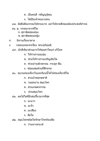 ค. เป็นคนดี กตัญญูรู้คุณ
ง. ได้เป็นเจ้ำคนนำยคน
๔๘. มีสลึงพึงบรรจบให้ครบบำท อย่ำให้ขำดสิ่งของต้องประสงค์คำกล
อน ๒ วรรคมำจำกที่ใด
ก. สุภำษิตสอนน้อง
ข. สุภำษิตสอนหญิง
ก. นิทำนเรื่องเวตำล
ง. กลอนบทละครเรื่อง พระอภัยมณี
๔๙. ผักสีเขียวส่วนมำกให้คุณค่ำใดแก่ บริโภค
ก. ให้ร่ำงกำยอบอุ่น
ข. ช่วยให้ร่ำงกำยเจริญเติบโต
ค. ช่วยบำรุงผิวพรรณ กระดูก ฟัน
ง. ซ่อมแซมส่วนที่สึกหรอ
๕๐. ขบวนท่องเที่ยวในบทเรียนนีได้ไปท่องเที่ยวที่ใด
ก. สวนป่ำพฤกษชำติ
ข. วนอุทยำน สมุนไพร
ค. สวนเกษตรกรรม
ง. สวนสมุนไพร
๕๑. ผลไม้ใดที่มีรสเปรียวมำกที่สุด
ก. มะนำว
ข. มะงั่ว
ค. มะเฟือง
ง. ส้มโอ
๕๒. สมุนไพรชนิดใดรักษำโรคท้องเสีย
ก. ว่ำนหำงจระเข้
 
