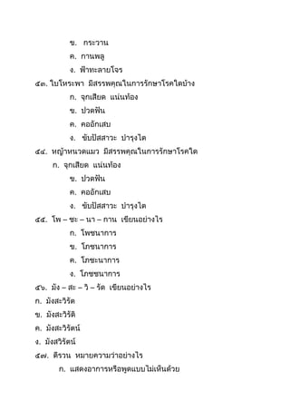 ข. กระวำน
ค. กำนพลู
ง. ฟ้ำทะลำยโจร
๕๓. ใบโหระพำ มีสรรพคุณในกำรรักษำโรคใดบ้ำง
ก. จุกเสียด แน่นท้อง
ข. ปวดฟัน
ค. คออักเสบ
ง. ขับปัสสำวะ บำรุงไต
๕๔. หญ้ำหนวดแมว มีสรรพคุณในกำรรักษำโรคใด
ก. จุกเสียด แน่นท้อง
ข. ปวดฟัน
ค. คออักเสบ
ง. ขับปัสสำวะ บำรุงไต
๕๕. โพ – ชะ – นำ – กำน เขียนอย่ำงไร
ก. โพชนำกำร
ข. โภชนำกำร
ค. โภชะนำกำร
ง. โภชชนำกำร
๕๖. มัง – สะ – วิ – รัด เขียนอย่ำงไร
ก. มังสะวิรัต
ข. มังสะวิรัติ
ค. มังสะวิรัตน์
ง. มังสวิรัตน์
๕๗. ตีรวน หมำยควำมว่ำอย่ำงไร
ก. แสดงอำกำรหรือพูดแบบไม่เห็นด้วย
 