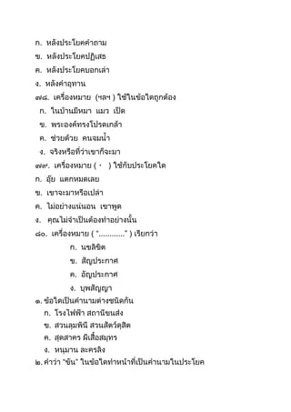 ก. หลังประโยคคำถำม
ข. หลังประโยคปฏิเสธ
ค. หลังประโยคบอกเล่ำ
ง. หลังคำอุทำน
๗๘. เครื่องหมำย (ฯลฯ ) ใช้ในข้อใดถูกต้อง
ก. ในบ้ำนมีหมำ แมว เป็ด
ข. พระองค์ทรงโปรดเกล้ำ
ค. ช่วยด้วย คนจมนำ
ง. จริงหรือที่ว่ำเขำก็จะมำ
๗๙. เครื่องหมำย ( ) ใช้กับประโยคใด
ก. อุ๊ย แตกหมดเลย
ข. เขำจะมำหรือเปล่ำ
ค. ไม่อย่ำงแน่นอน เขำพูด
ง. คุณไม่จำเป็นต้องทำอย่ำงนัน
๘๐. เครื่องหมำย ( “............” ) เรียกว่ำ
ก. นขลิขิต
ข. สัญประกำศ
ค. อัญประกำศ
ง. บุพสัญญำ
๑. ข้อใดเป็นคำนำมต่ำงชนิดกัน
ก. โรงไฟฟ้ำ สถำนีขนส่ง
ข. สวนลุมพินี สวนสัตว์ดุสิต
ค. สุดสำคร ผีเสือสมุทร
ง. หนุมำน ละครลิง
๒. คำว่ำ “ขัน” ในข้อใดทำหน้ำที่เป็นคำนำมในประโยค
 