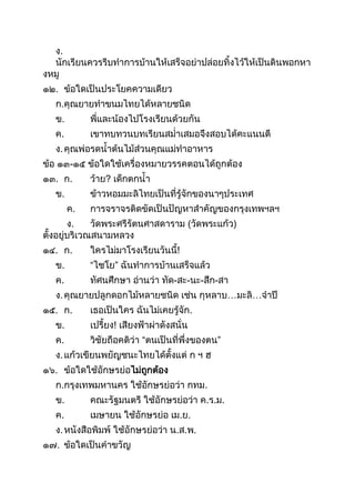 ง.
นักเรียนควรรีบทำกำรบ้ำนให้เสร็จอย่ำปล่อยทิงไว้ให้เป็นดินพอกหำ
งหมู
๑๒. ข้อใดเป็นประโยคควำมเดียว
ก.คุณยำยทำขนมไทยได้หลำยชนิด
ข. พี่และน้องไปโรงเรียนด้วยกัน
ค. เขำทบทวนบทเรียนสม่ำเสมอจึงสอบได้คะแนนดี
ง.คุณพ่อรดนำต้นไม้ส่วนคุณแม่ทำอำหำร
ข้อ ๑๓-๑๕ ข้อใดใช้เครื่องหมำยวรรคตอนได้ถูกต้อง
๑๓. ก. ว้ำย? เด็กตกนำ
ข. ข้ำวหอมมะลิไทยเป็นที่รู้จักของนำๆประเทศ
ค. กำรจรำจรติดขัดเป็นปัญหำสำคัญของกรุงเทพฯลฯ
ง. วัดพระศรีรัตนศำสดำรำม (วัดพระแก้ว)
ตังอยู่บริเวณสนำมหลวง
๑๔. ก. ใครไม่มำโรงเรียนวันนี!
ข. “ไชโย” ฉันทำกำรบ้ำนเสร็จแล้ว
ค. ทัศนศึกษำ อ่ำนว่ำ ทัด-สะ-นะ-สึก-สำ
ง.คุณยำยปลูกดอกไม้หลำยชนิด เช่น กุหลำบ…มะลิ…จำปี
๑๕. ก. เธอเป็นใคร ฉันไม่เคยรู้จัก.
ข. เปรียง! เสียงฟ้ำผ่ำดังสนั่น
ค. วิชัยถือคติว่ำ “ตนเป็นที่พึ่งของตน”
ง.แก้วเขียนพยัญชนะไทยได้ตังแต่ ก ฯ ฮ
๑๖. ข้อใดใช้อักษรย่อไม่ถูกต้อง
ก.กรุงเทพมหำนคร ใช้อักษรย่อว่ำ กทม.
ข. คณะรัฐมนตรี ใช้อักษรย่อว่ำ ค.ร.ม.
ค. เมษำยน ใช้อักษรย่อ เม.ย.
ง.หนังสือพิมพ์ ใช้อักษรย่อว่ำ น.ส.พ.
๑๗. ข้อใดเป็นคำขวัญ
 