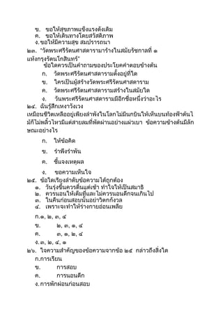 ข. ขอให้สุขภำพแข็งแรงดังเดิม
ค. ขอให้เดินทำงโดยสวัสดิภำพ
ง.ขอให้มีควำมสุข สมปรำรถนำ
๒๓. “วัดพระศรีรัตนศำสดำรำมำร้ำงในสมัยรัชกำลที่ ๑
แห้งกรุงรัตนโกสินทร์”
ข้อใดควรเป็นคำถำมของประโยคคำตอบข้ำงต้น
ก. วัดพระศรีรัตนศำสดำรำมตังอยู่ที่ใด
ข. ใครเป็นผู้สร้ำงวัดพระศรีรัตนศำสดำรำม
ค. วัดพระศรีรัตนศำสดำรำมสร้ำงในสมัยใด
ง. วันพระศรีรัตนศำสดำรำมมีอีกชื่อหนึ่งว่ำอะไร
๒๔. ฉันรู้สึกเหงำวังเวง
เหมือนชีวิตเหลืออยู่เพียงลำพังในโลกไม่มีนกบินให้เห็นบนท้องฟ้ำต้นไ
ม้ก็ไม่พลิวไหวมีแต่สำยลมที่พัดผ่ำนอย่ำงแผ่วเบำ ข้อควำมข้ำงต้นมีลัก
ษณะอย่ำงไร
ก. ให้ข้อคิด
ข. รำพึงรำพัน
ค. ชีแจงเหตุผล
ง. ขอควำมเห็นใจ
๒๕. ข้อใดเรียงลำดับข้อควำมได้ถูกต้อง
๑. วันรุ่งขึนควรตื่นแต่เช้ำ ทำใจให้เป็นสมำธิ
๒. ควรนอนให้เต็มที่และไม่ควรนอนดึกจนเกินไป
๓. ในคืนก่อนสอบนันอย่ำวิตกกังวล
๔. เพรำะจะทำให้ร่ำงกำยอ่อนเพลีย
ก.๑, ๒, ๓, ๔
ข. ๒, ๓, ๑, ๔
ค. ๓, ๑, ๒, ๔
ง.๓, ๒, ๔, ๑
๒๖. ใจควำมสำคัญของข้อควำมจำกข้อ ๒๕ กล่ำวถึงสิ่งใด
ก.กำรเรียน
ข. กำรสอบ
ค. กำรนอนดึก
ง.กำรพักผ่อนก่อนสอบ
 