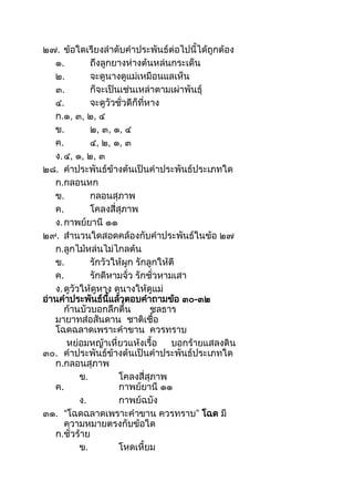 ๒๗. ข้อใดเรียงลำดับคำประพันธ์ต่อไปนีได้ถูกต้อง
๑. ถึงลูกยำงห่ำงต้นหล่นกระเด็น
๒. จะดูนำงดูแม่เหมือนแลเห็น
๓. ก็จะเป็นเช่นเหล่ำตำมเผ่ำพันธุ์
๔. จะดูวัวชั่วดีก็ที่หำง
ก.๑, ๓, ๒, ๔
ข. ๒, ๓, ๑, ๔
ค. ๔, ๒, ๑, ๓
ง.๔, ๑, ๒, ๓
๒๘. คำประพันธ์ข้ำงต้นเป็นคำประพันธ์ประเภทใด
ก.กลอนหก
ข. กลอนสุภำพ
ค. โคลงสี่สุภำพ
ง.กำพย์ยำนี ๑๑
๒๙. สำนวนใดสอดคล้องกับคำประพันธ์ในข้อ ๒๗
ก.ลูกไม้หล่นไม่ไกลต้น
ข. รักวัวให้ผูก รักลูกให้ตี
ค. รักดีหำมจั่ว รักชั่วหำมเสำ
ง.ดูวัวให้ดูหำง ดูนำงให้ดูแม่
อ่ำนคำประพันธ์นีแล้วตอบคำถำมข้อ ๓๐-๓๒
ก้ำนบัวบอกลึกตืน ชลธำร
มำยำทส่อสันดำน ชำติเชือ
โฉดฉลำดเพรำะคำขำน ควรทรำบ
หย่อมหญ้ำเหี่ยวแห้งเรือ บอกร้ำยแสลงดิน
๓๐. คำประพันธ์ข้ำงต้นเป็นคำประพันธ์ประเภทใด
ก.กลอนสุภำพ
ข. โคลงสี่สุภำพ
ค. กำพย์ยำนี ๑๑
ง. กำพย์ฉบัง
๓๑. “โฉดฉลำดเพรำะคำขำน ควรทรำบ” โฉด มี
ควำมหมำยตรงกับข้อใด
ก.ชั่วร้ำย
ข. โหดเหียม
 