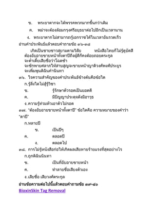 ข. พระยำตำกจะได้พรรคพวกมำกขึนกว่ำเดิม
ค. พม่ำจะต้องล้อมกรุงศรีอยุธยำต่อไปอีกเป็นเวลำนำน
ง. พระยำตำกไม่สำมำรถกู้เอกรำชได้ในเวลำอันรวดเร็ว
อ่ำนคำประพันธ์แล้วตอบคำถำมข้อ ๓๖-๓๘
เกิดเป็นชำยชำวสยำมตำมวิสัย หนังสือไทยก็ไม่รู้ดูบัดสี
ต้องอับอำยขำยหน้ำทังตำปีถึงผู้ดีก็คงด้อยถอยตระกูล
จะต่ำเตียเสียชื่อว่ำโฉดช้ำ
จะชักพำยศลำภให้สำบสูญจะขำยหน้ำญำติวงศ์พงศ์ประยูร
จะเพิ่มพูนติฉินคำนินทำ
๓๖. ใจควำมสำคัญของคำประพันธ์ข้ำงต้นคือข้อใด
ก.รู้สิ่งใดไม่สู้รู้วิชำ
ข. รู้รักษำตัวรอดเป็นยอดดี
ค. มีปัญญำประดุจดังมีอำวุธ
ง.ควำมรู้ท่วมหัวเอำตัวไม่รอด
๓๗. “ต้องอับอำยขำยหน้ำทังตำปี” ข้อใดคือ ควำมหมำยของคำว่ำ
“ตำปี”
ก.หลำยปี
ข. เป็นปีๆ
ค. ตลอดปี
ง. ตลอดไป
๓๘. กำรไม่รู้หนังสือก่อให้เกิดผลเสียหำยร้ำยแรงที่สุดอย่ำงไร
ก.ถูกติฉินนินทำ
ข. เป็นที่อับอำยขำยหน้ำ
ค. ทำลำยชื่อเสียงตัวเอง
ง.เสียชื่อ เสียวงศ์ตระกูล
อ่ำนข้อควำมต่อไปนีแล้วตอบคำถำมข้อ ๓๙-๔๐
BioxinSkin Tag Removal
 