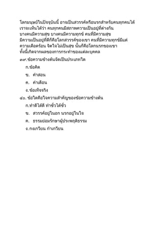 โลกมนุษย์ในปัจจุบันนี อำจเป็นสวรรค์หรือนรกสำหรับคนทุกคนได้
เรำจะเห็นได้ว่ำ คนทุกคนมีสภำพควำมเป็นอยู่ที่ต่ำงกัน
บำงคนมีควำมสุข บำงคนมีควำมทุกข์ คนที่มีควำมสุข
มีควำมเป็นอยู่ที่ดีก็คือโลกสวรรค์ของเขำ คนที่มีควำมทุกข์มีแต่
ควำมเดือดร้อน จิตใจไม่เป็นสุข นันก็คือโลกนรกของเขำ
ทังนีเกิดจำกผลของกำรกระทำของแต่ละบุคคล
๓๙.ข้อควำมข้ำงต้นจัดเป็นประเภทใด
ก.ข้อคิด
ข. คำสอน
ค. คำเตือน
ง.ข้อเท็จจริง
๔๐. ข้อใดคือใจควำมสำคัญของข้อควำมข้ำงต้น
ก.ทำดีได้ดี ทำชั่วได้ชั่ว
ข. สวรรค์อยู่ในอก นรกอยู่ในใจ
ค. ธรรมย่อมรักษำผู้ประพฤติธรรม
ง.กงเกวียน กำเกวียน
 