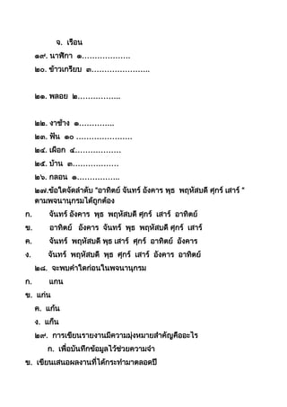 จ. เรือน
๑๙. นำฬิกำ ๑……………….
๒๐. ข้ำวเกรียบ ๓…………………..
๒๑. พลอย ๒……………..
๒๒. งำช้ำง ๑…………..
๒๓. ฟัน ๑๐ ………………….
๒๔. เผือก ๔………………
๒๕. บ้ำน ๓………………
๒๖. กลอน ๑……………..
๒๗.ข้อใดจัดลำดับ “อำทิตย์ จันทร์ อังคำร พุธ พฤหัสบดี ศุกร์ เสำร์ “
ตำมพจนำนุกรมได้ถูกต้อง
ก. จันทร์ อังคำร พุธ พฤหัสบดี ศุกร์ เสำร์ อำทิตย์
ข. อำทิตย์ อังคำร จันทร์ พุธ พฤหัสบดี ศุกร์ เสำร์
ค. จันทร์ พฤหัสบดี พุธ เสำร์ ศุกร์ อำทิตย์ อังคำร
ง. จันทร์ พฤหัสบดี พุธ ศุกร์ เสำร์ อังคำร อำทิตย์
๒๘. จะพบคำใดก่อนในพจนำนุกรม
ก. แกน
ข. แก่น
ค. แก้น
ง. แก็น
๒๙. กำรเขียนรำยงำนมีควำมมุ่งหมำยสำคัญคืออะไร
ก. เพื่อบันทึกข้อมูลไว้ช่วยควำมจำ
ข. เขียนเสนอผลงำนที่ได้กระทำมำตลอดปี
 