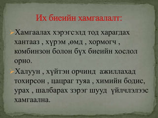 Хамгаалах хэрэгсэлд тод харагдах
хантааз , хүрэм ,өмд , хормогч ,
комбинзон болон бүх биеийн хослол
орно.
Халуун , хүйтэн орчинд ажиллахад
тохирсон , цацраг туяа , химийн бодис,
урах , шалбарах зэрэг шууд үйлчлэлээс
хамгаална.
 