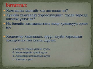  Хамгаалах малгайг хэд ангилдаг вэ?
 Хувийн хамгаалах хэрэгслүүдийг хэдэн төрөлд
ангилж үздэг вэ?
 Их биеийн хамгаалалтанд ямар хувцасууд ордог
вэ?
 Хөдөлмөр хамгаалал, эрүүл ахуйн харилцааг
зохицуулах гол хууль, дүрэм:
а. Монгол Улсын үндсэн хууль
б. Хөдөлмөрийн тухай хууль
в. Хөдөлмөр хамгааллын хууль
г. Хамтын гэрээ
 