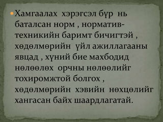 Хамгаалах хэрэгсэл бүр нь
баталсан норм , норматив-
техникийн баримт бичигтэй ,
хөдөлмөрийн үйл ажиллагааны
явцад , хүний бие махбодид
нөлөөлөх орчны нөлөөлийг
тохиромжтой болгох ,
хөдөлмөрийн хэвийн нөхцөлийг
хангасан байх шаардлагатай.
 