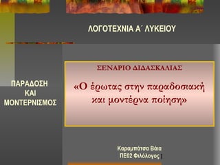 1
ΠΑΡΑΔΟΣΗ
ΚΑΙ
ΜΟΝΤΕΡΝΙΣΜΟΣ
ΣΕΝΑΡΙΟ ΔΙΔΑΣΚΑΛΙΑΣ
«Ο έρωτας στην παραδοσιακή
και μοντέρνα ποίηση»
ΛΟΓΟΤΕΧΝΙΑ Α΄ ΛΥΚΕΙΟΥ
Καραμπάτσα Βάια
ΠΕ02 Φιλόλογος
 