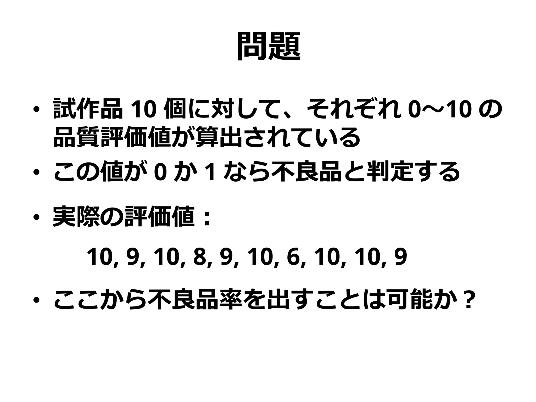 問題
• 試作品 10 個に対して、それぞれ 0～10 の
品質評価値が算出されている
• この値が 0 か 1 なら不良品と判定する
• 実際の評価値：
10, 9, 10, 8, 9, 10, 6, 10, 10, 9
• ここから不良品率を出すことは可能か？
 