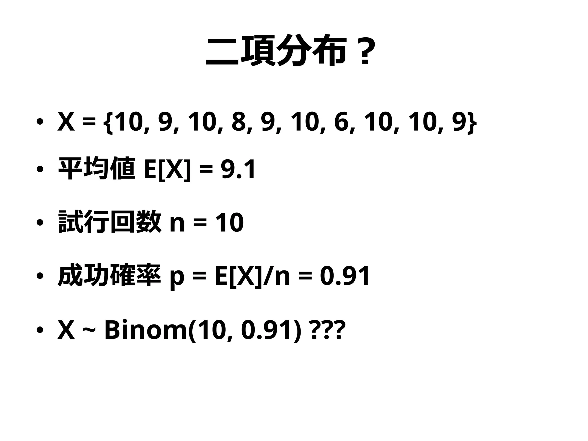 二項分布？
• X = {10, 9, 10, 8, 9, 10, 6, 10, 10, 9}
• 平均値 E[X] = 9.1
• 試行回数 n = 10
• 成功確率 p = E[X]/n = 0.91
• X ~ Binom(10, 0.91) ???
 