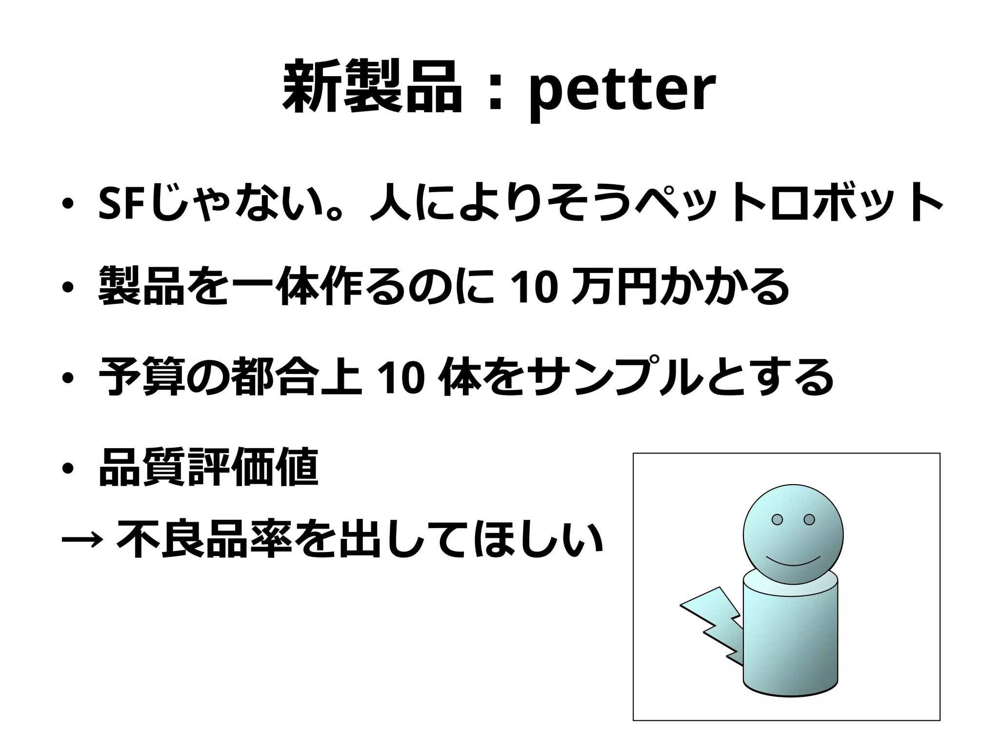 新製品：petter
• SFじゃない。人によりそうペットロボット
• 製品を一体作るのに 10 万円かかる
• 予算の都合上 10 体をサンプルとする
• 品質評価値
→ 不良品率を出してほしい
 