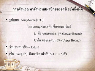 การคานวณหาจานวนสมาชิกของอาร์เรย์หนึ่งมิติ
• รูปแบบ ArrayName [L:U]
โดย ArrayName คือ ชื่อของอาร์เรย์
L คือ ขอบเขตล่างสุด (Lower Bound)
U คือ ขอบเขตบนสุด (Upper Bound)
• จานวนสมาชิก = U-L+1
• เช่น num[1:5] มีสมาชิก เท่ากับ 5-1+1 = 5 ตัว
 