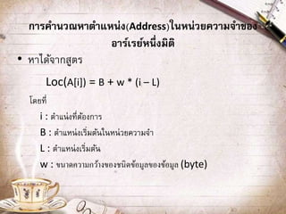 การคานวณหาตาแหน่ง(Address)ในหน่วยความจาของ
อาร์เรย์หนึ่งมิติ
• หาได้จากสูตร
Loc(A[i]) = B + w * (i – L)
โดยที่
i : ตาแน่งที่ต้องการ
B : ตาแหน่งเริ่มต้นในหน่วยความจา
L : ตาแหน่งเริ่มต้น
w : ขนาดความกว้างของชนิดข้อมูลของข้อมูล (byte)
 
