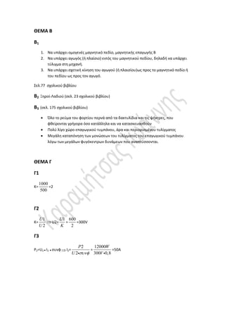 ΘΕΜΑ Β
Β1
1. Να υπάρχει ομογενές μαγνητικό πεδίο, μαγνητικής επαγωγής Β
2. Να υπάρχει αγωγός (ή πλαίσιο) εντός του μαγνητικού πεδίου, δηλαδή να υπάρχει
τύλιγμα στη μηχανή.
3. Να υπάρχει σχετική κίνηση του αγωγού (ή πλαισίου)ως προς το μαγνητικό πεδίο ή
του πεδίου ως προς τον αγωγό.
Σελ.77 σχολικού βιβλίου
Β2 Ξηροί-Λαδιού (σελ. 23 σχολικού βιβλίου)
Β3 (σελ. 175 σχολικού βιβλίου)
 Όλο το ρεύμα του φορτίου περνά από τα δακτυλίδια και τις ψήκτρες, που
φθείρονται γρήγορα όσο κατάλληλα και να κατασκευασθούν
 Πολύ λίγο χώρο επαγωγικού τυμπάνου, άρα και περιορισμένου τυλίγματος
 Μεγάλη καταπόνηση των μονώσεων του τυλίγματος του επαγωγικού τυμπάνου
λόγω των μεγάλων φυγόκεντρων δυνάμεων που αναπτύσσονται.
ΘΕΜΑ Γ
Γ1
Κ=
1000
500
=2
Γ2
Κ=
1
2
U
U
U2=
1U
K
=
600
2
=300V
Γ3
P2=U2 I2 συνφΙ2=
2
2
P
U 
=
12000
300 0,8
W
V
=50Α
 