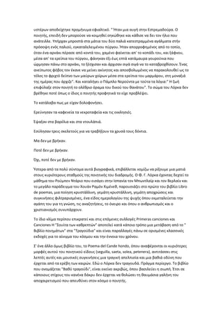 υστέρων αποδείχτηκε προμήνυμα εφιαλτικό. " Ήταν μια αυγή στην Εστρεμαδούρα. Ο
ποιητής, επειδή δεν μπορούσε να κοιμηθεί σηκώθηκε και κάθισε να δει τον ήλιο που
ανάτειλλε. Υπήρχαν μπροστά στα μάτια του δύο παλιά κατεστραμμένα αγάλματα στήν
πρόσοψη ενός παλιού, εγκαταλελειμένου πύργου. Ήταν απορροφημένος από το τοπίο,
όταν ένα αρνάκι πέρασε από κοντά του, χαμένο φαίνεται απ' το κοπάδι του, και ξάφνου,
μέσα απ' τα ερείπια του πύργου, φάνηκαν έξι έως επτά κατάμαυρα γουρούνια που
ώρμησαν πάνω στο αρνάκι, το ξέσχισαν και άρχισαν σιγά σιγά να το καταβροχθίσουν. Ένας
ανείπωτος φόβος τον έκανε να μείνει ακίνητος και αποσβολωμένος να παρακολουθεί ως το
τέλος το φριχτό δείπνο των μαύρων χοίρων μέσα στα ερείπια του μαρμάρου, στη μοναξιά
της ημέρας που άρχιζε". Και καταλήγει ο Πάμπλο Νερούντα με τούτα τα λόγια:" Η ζωή
επιφύλαξε στον ποιητή το ολέθριο όραμα του δικού του θανάτου". Το σώμα του Λόρκα δεν
βρέθηκε ποτέ όπως ο ίδιος ο ποιητής προφητικά το είχε προβλέψει.
Το κατάλαβα πως με είχαν δολοφονήσει.
Ερεύνησαν τα καφενεία τα νεκροταφεία και τις εκκλησιές.
Έψαξαν στα βαρέλια και στα ντουλάπιά.
Εσύλησαν τρεις σκελετούς για να τραβήξουν τα χρυσά τους δόντια.
Μα δεν με βρήκαν.
Ποτέ δεν με βρήκαν.
Όχι, ποτέ δεν με βρήκαν.
Ύστερα από τα πολύ σύντομα αυτά βιογραφικά, επιβάλλεται νομίζω να ρίξουμε μια ματιά
στους κυριότερους σταθμούς της ποιητικής του διαδρομής. Ο Φ. Γ. Λόρκα έχοντας δεχτεί το
μάθημα του Ρούμπεν Ντάριο που εισάγει στην Ισπανία τον Μπωντλαίρ και τον Βερλαίν και
το μεγάλο παράδειγμα του Χουάν Ραμόν Χιμένεθ, παρουσιάζει στο πρώτο του βιβλίο Libro
de poemas, μια ποίηση κρυστάλλινη, γεμάτη κρυστάλλινη, γεμάτη αποχρώσεις και
συγκινήσεις φιλτραρισμένες, ένα είδος ημερολογίου της ψυχής όπου εκμεταλεύεται την
αγάπη του για τη γνώση, τις αναζητήσεις, το όνειρο και όπου ο ανθρωπισμός και ο
χριστιανισμός συνυπάρχουν.
Το ίδιο κλίμα περίπου επικρατεί και στις επόμενες συλλογές Primeras canciones και
Canciones Η "Σουίτα των καθρεπτών" αποτελεί κατά κάποιο τρόπο μια μετάβαση από το "
Βιβλίο ποιημάτων" στα "Τραγούδια" και είναι παραλλαγές πάνω σε ορισμένες κλασσικές
εκδοχές για το αίνιγμα του κόσμου και την έννοια του χρόνου.
Σ' ένα άλλο όμως βιβλίο του, το Poema del Cande hondo, όπου αναφέρονται οι κυριότερες
μορφές αυτού του ποιητικού είδους (seguilla, saeta, solea, petenera), αντιτάσσει στις
λεπτές αυτές και μουσικές συγκινήσεις μια τραγική απελπισία και μια βαθιά οδύνη που
έρχεται από τα ερέβη των καιρών. Εδώ ο Λόρκα δεν τραγουδά. Πράγμα περίεργο. Το βιβλίο
που ονομάζεται "Βαθύ τραγούδι", είναι εκείνο ακριβώς, όπου βασιλεύει η σιωπή. Έτσι σε
κάποιους στίχους του κανένα δάκρυ δεν έρχεται να θολώσει τη θαυμάσια γαλήνη του
αποχαιρετισμού που απευθύνει στον κόσμο ο ποιητής.
 