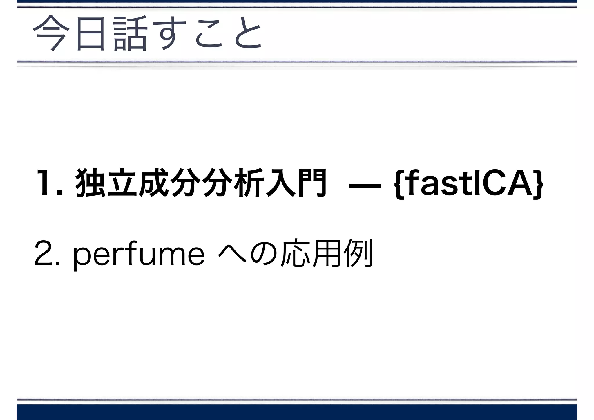 今日話すこと
1. 独立成分分析入門 ̶ {fastICA}
2. perfume への応用例
 