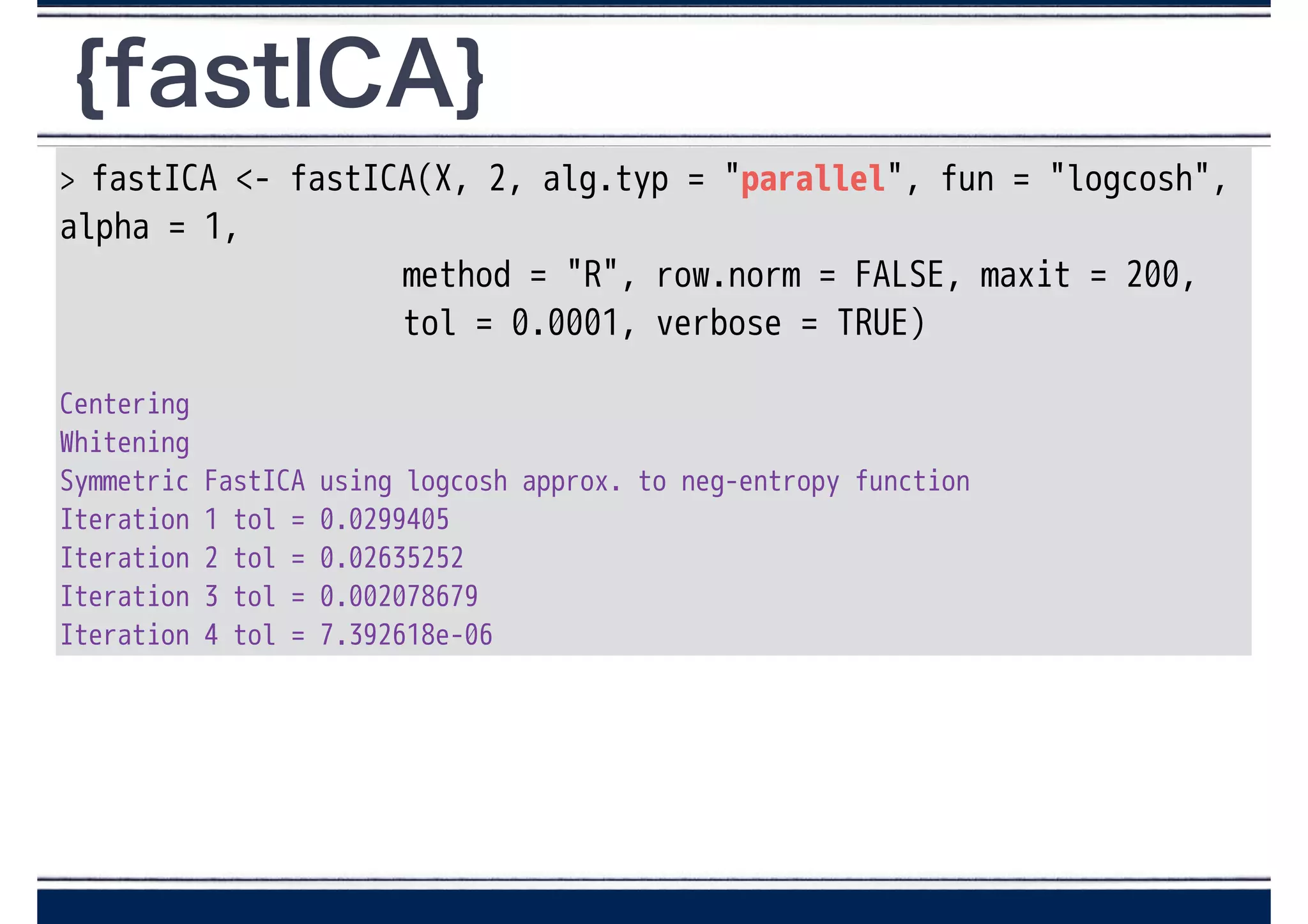 {fastICA}
> fastICA <- fastICA(X, 2, alg.typ = "parallel", fun = "logcosh",
alpha = 1,
method = "R", row.norm = FALSE, maxit = 200,
tol = 0.0001, verbose = TRUE)
!
Centering
Whitening
Symmetric FastICA using logcosh approx. to neg-entropy function
Iteration 1 tol = 0.0299405
Iteration 2 tol = 0.02635252
Iteration 3 tol = 0.002078679
Iteration 4 tol = 7.392618e-06
 