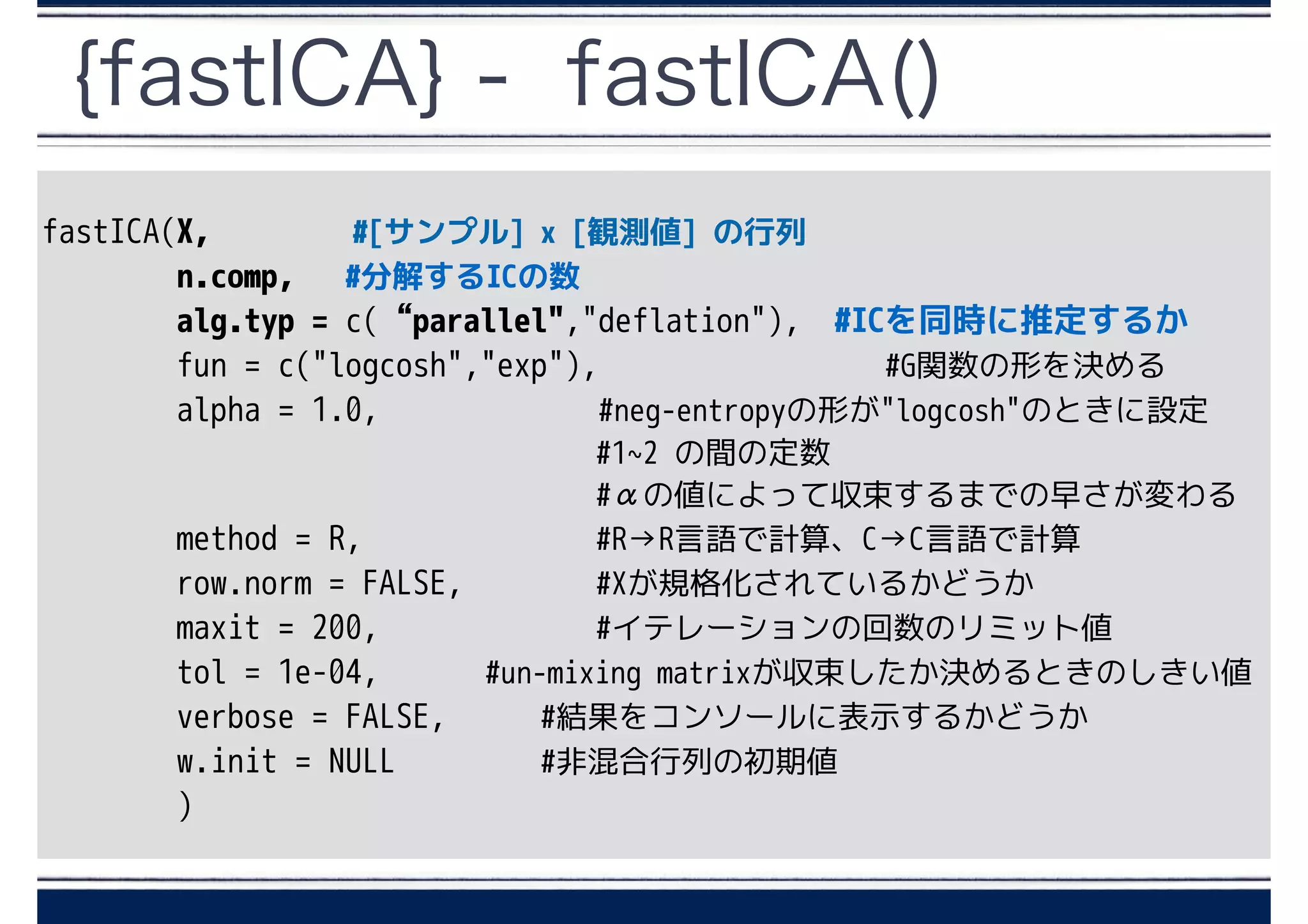 {fastICA} - fastICA()
fastICA(X, #[サンプル] x [観測値] の行列
n.comp, #分解するICの数
alg.typ = c(“parallel","deflation"), #ICを同時に推定するか
fun = c("logcosh","exp"), 　　　　　　　　#G関数の形を決める
alpha = 1.0, 　　　　　 #neg-entropyの形が"logcosh"のときに設定
　 #1~2 の間の定数
#αの値によって収束するまでの早さが変わる
method = R, #R→R言語で計算、C→C言語で計算
row.norm = FALSE, #Xが規格化されているかどうか
maxit = 200, #イテレーションの回数のリミット値
tol = 1e-04, #un-mixing matrixが収束したか決めるときのしきい値
verbose = FALSE, #結果をコンソールに表示するかどうか
w.init = NULL #非混合行列の初期値
)
 