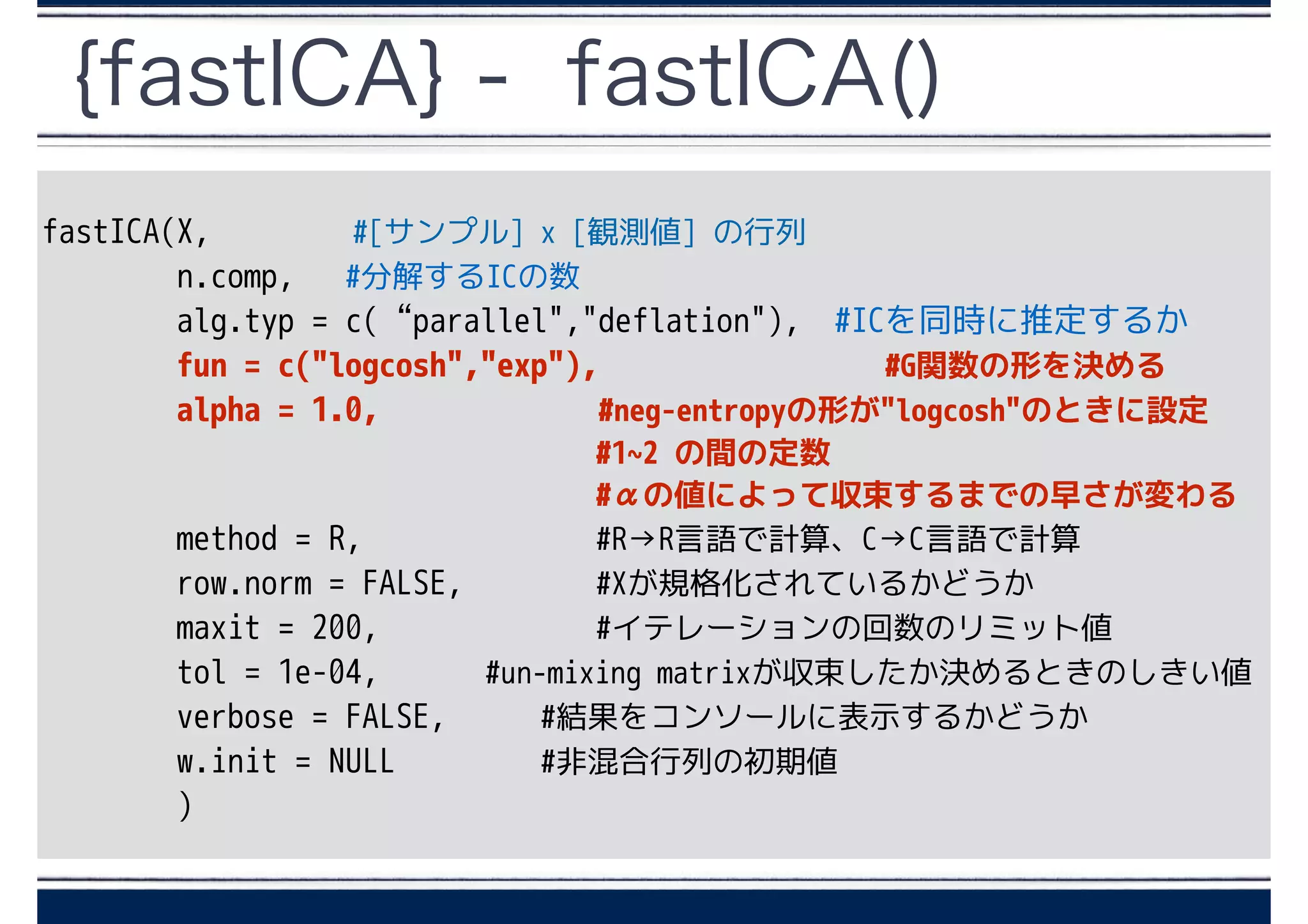 {fastICA} - fastICA()
fastICA(X, #[サンプル] x [観測値] の行列
n.comp, #分解するICの数
alg.typ = c(“parallel","deflation"), #ICを同時に推定するか
fun = c("logcosh","exp"), 　　　　　　　　#G関数の形を決める
alpha = 1.0, 　　　　　 #neg-entropyの形が"logcosh"のときに設定
　 #1~2 の間の定数
#αの値によって収束するまでの早さが変わる
method = R, #R→R言語で計算、C→C言語で計算
row.norm = FALSE, #Xが規格化されているかどうか
maxit = 200, #イテレーションの回数のリミット値
tol = 1e-04, #un-mixing matrixが収束したか決めるときのしきい値
verbose = FALSE, #結果をコンソールに表示するかどうか
w.init = NULL #非混合行列の初期値
)
 