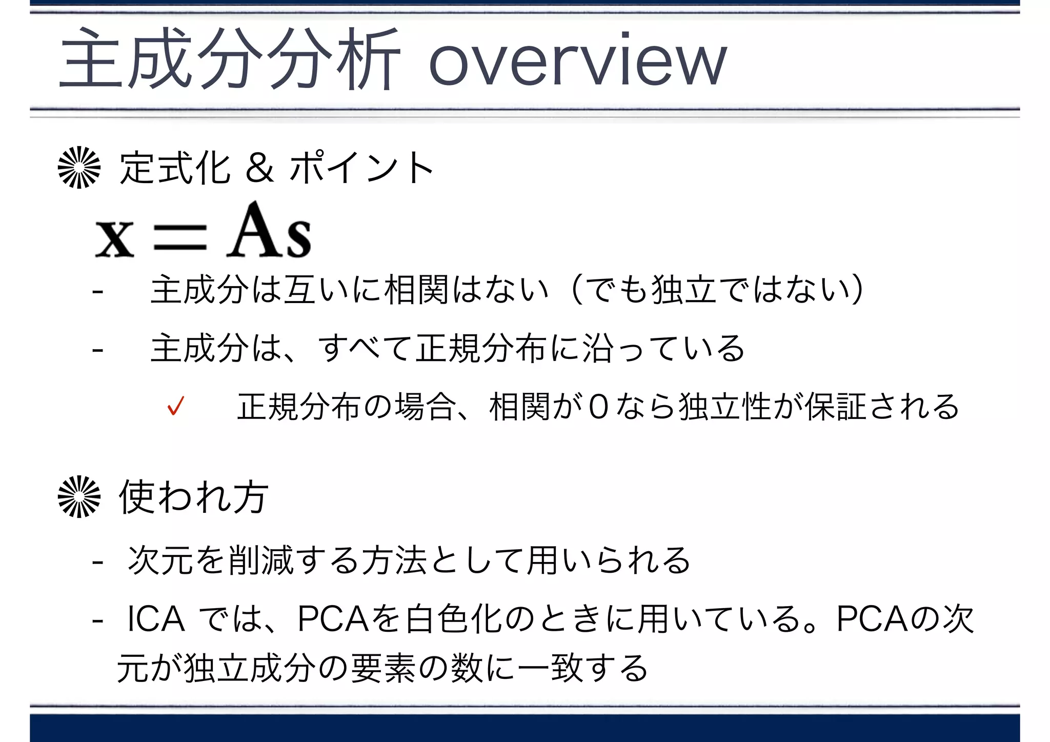 主成分分析 overview
定式化 & ポイント
!
-  主成分は互いに相関はない（でも独立ではない）
-  主成分は、すべて正規分布に沿っている
 正規分布の場合、相関が０なら独立性が保証される
使われ方
- 次元を削減する方法として用いられる
- ICA では、PCAを白色化のときに用いている。PCAの次
元が独立成分の要素の数に一致する
 