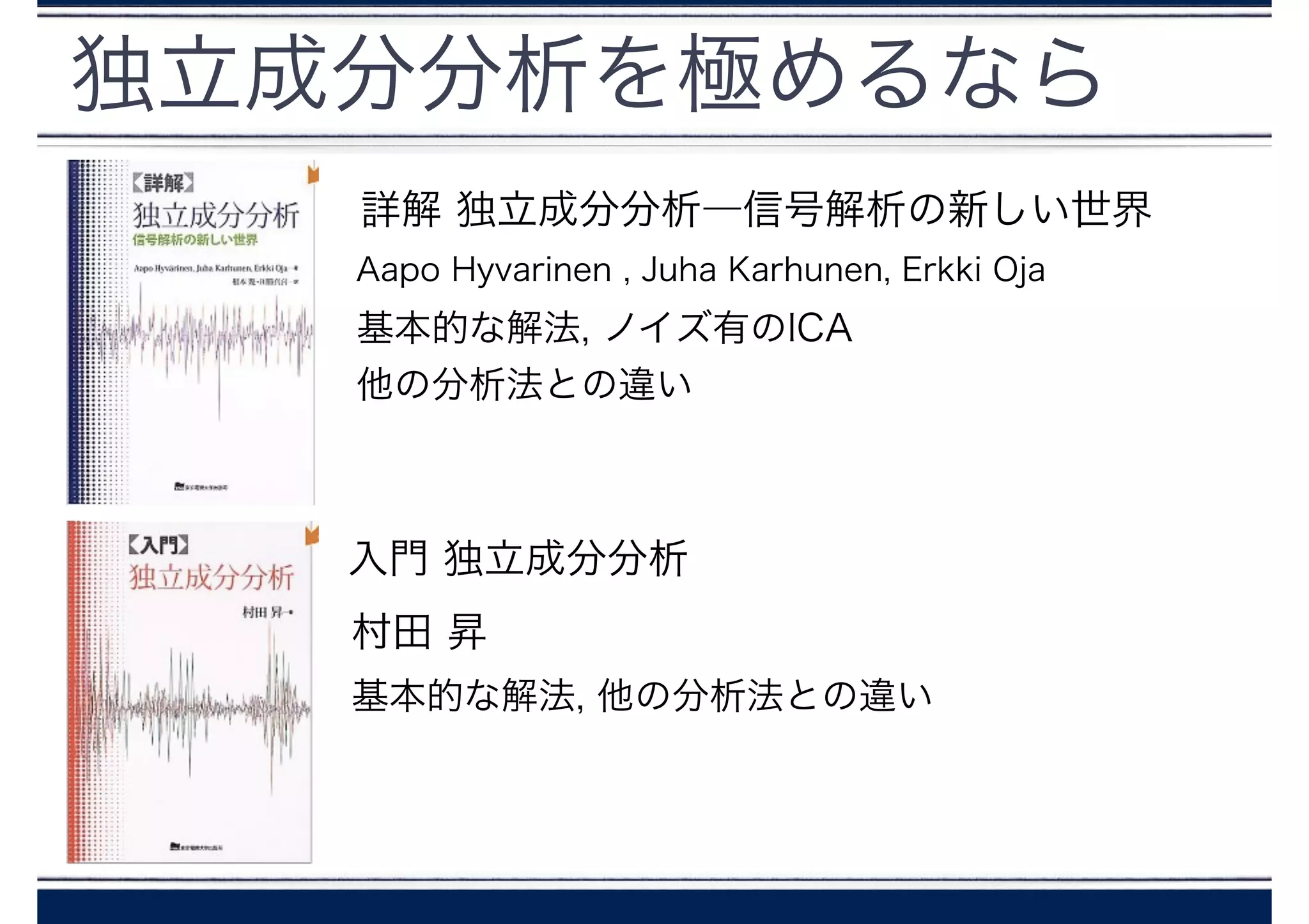 独立成分分析を極めるなら
入門 独立成分分析
村田 昇
詳解 独立成分分析―信号解析の新しい世界
Aapo Hyvarinen , Juha Karhunen, Erkki Oja
基本的な解法, 他の分析法との違い
基本的な解法, ノイズ有のICA
他の分析法との違い
 