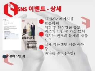 카운터 스탭 2명
LF Holic 페이지를
활용하여
체험 후 인식강화 유도
퀴즈의 답안 중 가장 많이
겹치는 번호의 문제의 답을
요구
실제 착용했던 제품 종류
중
하나를 증정 (추첨)
 