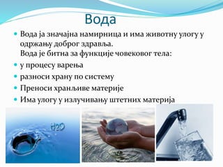 Вода
 Вода ја значајна намирница и има животну улогу у
одржању доброг здравља.
Вода је битна за функције човековог тела:
 у процесу варења
 разноси храну по систему
 Преноси хранљиве материје
 Има улогу у излучивању штетних материја
 