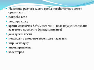  Неколико разлога зашто треба повећати унос воде у
организам:
 покреће тело
 хидрира кожу
 храни мозак(чак 80% мозга чини вода која је неопходна
за његово нормално функционисање)
 јача зубе и кости
 недовољно уношење воде може изазвати:
 чир на желуцу
 висок притисак
 холестерол
 